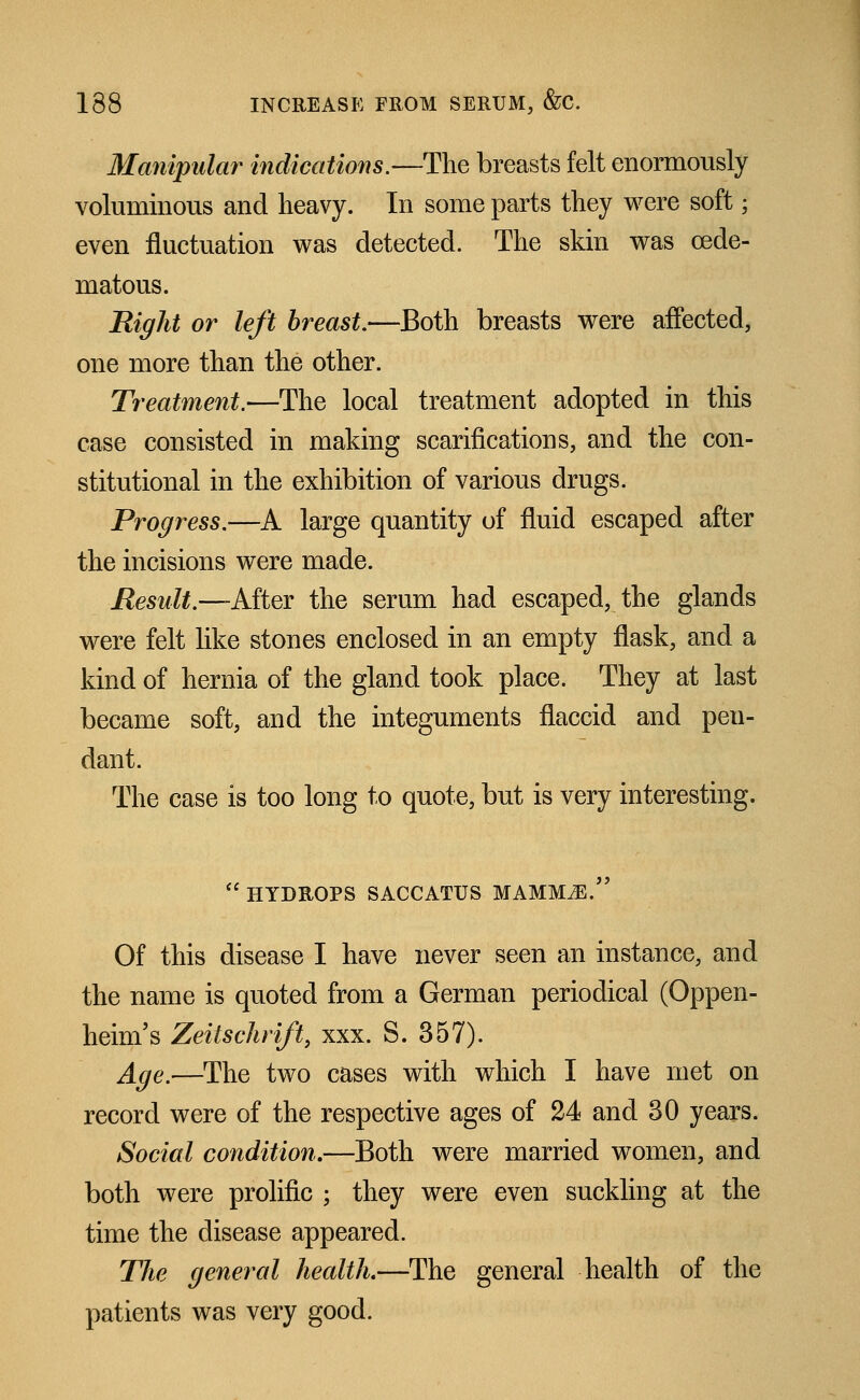 Manipidar indications.—The breasts felt enormously voluminous and heavy. In some parts they were soft; even fluctuation was detected. The skin was cede- matous. Right or left breast.—Both breasts were affected, one more than the other. Treatment.—The local treatment adopted in this case consisted in making scarifications, and the con- stitutional in the exhibition of various drugs. Progress.—A large quantity of fluid escaped after the incisions were made. Result.—After the serum had escaped, the glands were felt like stones enclosed in an empty flask, and a kind of hernia of the gland took place. They at last became soft, and the integuments flaccid and pen- dant. The case is too long to quote, but is very interesting. HYDROPS SACCATUS MAMMiE. Of this disease I have never seen an instance, and the name is quoted from a German periodical (Oppen- heim's Zeitschrift, xxx. S. 357). Age.—The two cases with which I have met on record were of the respective ages of 24 and 30 years. Social condition.—Both were married women, and both were prolific ; they were even suckling at the time the disease appeared. The general health.—The general health of the patients was very good.