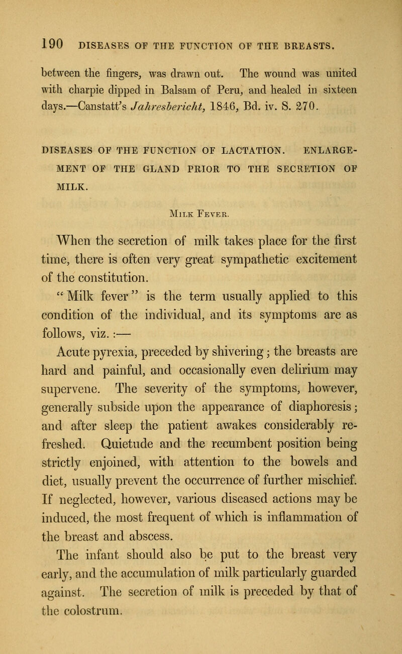 between the fingers, was drawn out. The wound was united with charpie clipped in Balsam of Peru, and healed in sixteen days.—Canstatt's Jahresbericht, 1846, Bd. iv. S. 270. DISEASES OF THE FUNCTION OF LACTATION. ENLARGE- MENT OF THE GLAND PRIOR TO THE SECRETION OF MILK. Milk Fever. When the secretion of milk takes place for the first time, there is often very great sympathetic excitement of the constitution. Milk fever is the term usually applied to this condition of the individual, and its symptoms are as follows, viz.:— Acute pyrexia, preceded by shivering; the breasts are hard and painful, and occasionally even delirium may supervene. The severity of the symptoms, however, generally subside upon the appearance of diaphoresis; and after sleep the patient awakes considerably re- freshed. Quietude and the recumbent position being strictly enjoined, with attention to the bowels and diet, usually prevent the occurrence of further mischief. If neglected, however, various diseased actions may be induced, the most frequent of which is inflammation of the breast and abscess. The infant should also be put to the breast very early, and the accumulation of milk particularly guarded against. The secretion of milk is preceded by that of the colostrum.