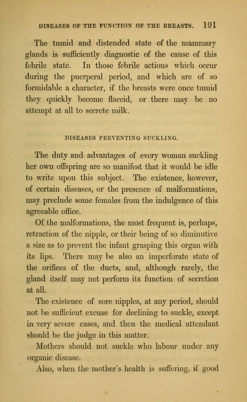 The tumid and distended state of the mammary glands is sufficiently diagnostic of the cause of this febrile state. In those febrile actions which occur during the puerperal period, and which are of so formidable a character, if the breasts were once tumid they quickly become flaccid, or there may be no attempt at all to secrete milk. DISEASES PREVENTING SUCKLING. The duty and advantages of every woman suckling her own offspring are so manifest that it would be idle to write upon this subject. The existence, however, of certain diseases, or the presence of malformations, may preclude some females from the indulgence of this agreeable office. Of the malformations, the most frequent is, perhaps, retraction of the nipple, or their being of so diminutive a size as to prevent the infant grasping this organ with its lips. There may be also an imperforate state of the orifices of the ducts, and, although rarely, the gland itself may not perform its function of secretion at all. The existence of sore nipples, at any period, should not be sufficient excuse for declining to suckle, except in very severe cases, and then the medical attendant should be the judge in this matter. Mothers should not suckle who labour under any organic disease. Also, when the mother's health is suffering, if good