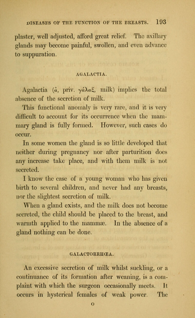 plaster, well adjusted, afford great relief. The axillary glands may become painful, swollen, and even advance to suppuration. AGALACTIA, Agalactia (a, priv. yaXaS, milk) implies the total absence of the secretion of milk. This functional anomaly is very rare, and it is very difficult to account for its occurrence when the mam- mary gland is fully formed. However, such cases do occur. In some women the gland is so little developed that neither during pregnancy nor after parturition does any increase take place, and with them milk is not secreted. I know the case of a young woman who has given birth to several children, and never had any breasts, nor the slightest secretion of milk. When a gland exists, and the milk does not become secreted, the child should be placed to the breast, and warmth applied to the mammas. In the absence of a gland nothing can be done. GALACTORRHEA. An excessive secretion of milk whilst suckling, or a continuance of its formation after weaning, is a com- plaint with which the surgeon occasionally meets. It occurs in hysterical females of weak power. The o