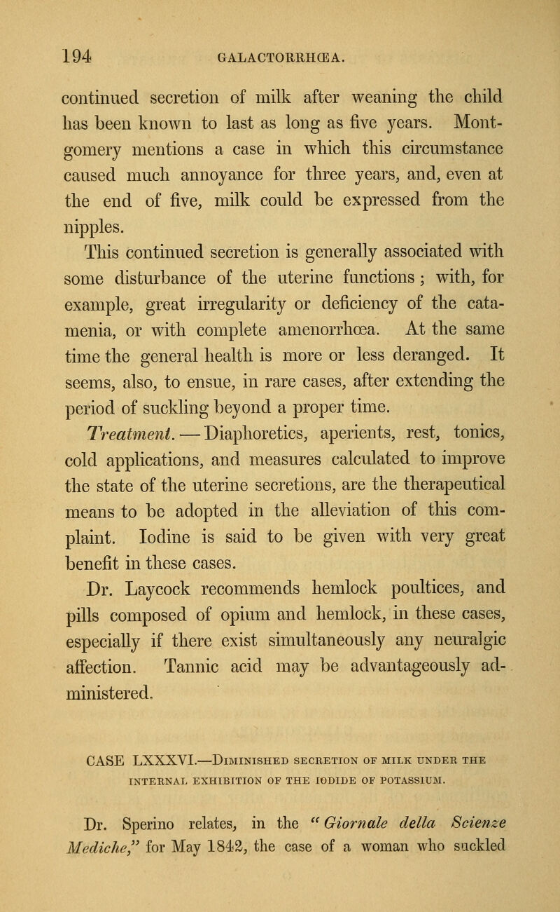 continued secretion of milk after weaning the child has been known to last as long as five years. Mont- gomery mentions a case in which this circumstance caused much annoyance for three years, and, even at the end of five, milk could be expressed from the nipples. This continued secretion is generally associated with some disturbance of the uterine functions ; with, for example, great irregularity or deficiency of the cata- menia, or with complete amenorrhea. At the same time the general health is more or less deranged. It seems, also, to ensue, in rare cases, after extending the period of suckling beyond a proper time. Treatment.—Diaphoretics, aperients, rest, tonics, cold applications, and measures calculated to improve the state of the uterine secretions, are the therapeutical means to be adopted in the alleviation of this com- plaint. Iodine is said to be given with very great benefit in these cases. Dr. Laycock recommends hemlock poultices, and pills composed of opium and hemlock, in these cases, especially if there exist simultaneously any neuralgic affection. Tannic acid may be advantageously ad- ministered. CASE LXXXVI.—Diminished secretion of milk under the INTERNAL EXHIBITION OF THE IODIDE OF POTASSIUM. Dr. Sperino relates, in the  Giornale della Scienze Mediche for May 1842, the case of a woman who suckled