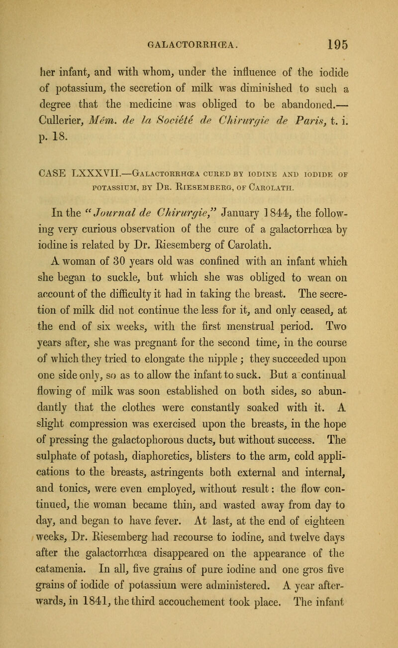 her infant, and with whom, under the influence of the iodide of potassium, the secretion of milk was diminished to such a degree that the medicine was obliged to be abandoned.— Cullerier, Mem. de la Societe de Chirurgie de Paris, t. i. p. 18. CASE LXXXVTI.—Galactorrhea cured by iodine and iodide of POTASSIUM, BY Dr. ElESEMBERG, OF CaROLATH. In the  Journal de Chirurgie January ] 844, the follow- ing very curious observation of the cure of a galactorrhcea by iodine is related by Dr. Riesemberg of Carolath. A woman of 30 years old was confined with an infant which she began to suckle, but which she was obliged to wean on account of the difficulty it had in taking the breast. The secre- tion of milk did not continue the less for it, and only ceased, at the end of six weeks, with the first menstrual period. Two years after, she was pregnant for the second time, in the course of which they tried to elongate the nipple; they succeeded upon one side only, so as to allow the infant to suck. But a continual flowing of milk was soon established on both sides, so abun- dantly that the clothes were constantly soaked with it. A slight compression was exercised upon the breasts, in the hope of pressing the galactophorous ducts, but without success. The sulphate of potash, diaphoretics, blisters to the arm, cold appli- cations to the breasts, astringents both external and internal, and tonics, were even employed, without result: the flow con- tinued, the woman became thin, and wasted away from day to day, and began to have fever. At last, at the end of eighteen weeks, Dr. Eiesemberg had recourse to iodine, and twelve days after the galactorrhcea disappeared on the appearance of the catamenia. In all, five grains of pure iodine and one gros five grains of iodide of potassium were administered. A year after- wards, in 1841, the third accouchement took place. The infant