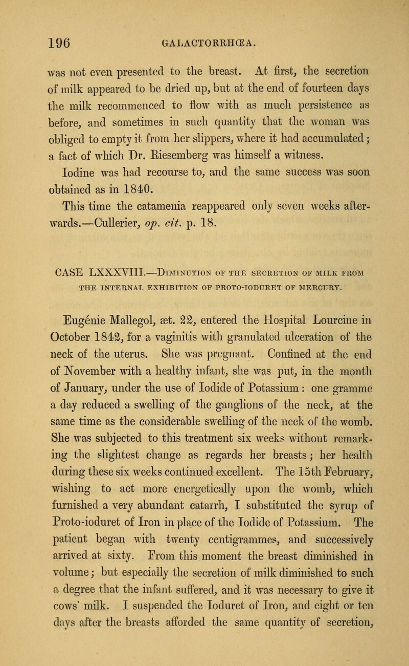 was not even presented to the breast. At first, the secretion of milk appeared to be dried up, but at the end of fourteen days the milk recommenced to flow with as much persistence as before, and sometimes in such quantity that the woman was obliged to empty it from her slippers, where it had accumulated; a fact of which Dr. Eiesemberg was himself a witness. Iodine was had recourse to, and the same success was soon obtained as in 1840. This time the catamenia reappeared only seven weeks after- wards.—Cullerier, op. cit. p. 18. CASE LXXXVIII.—Diminution of the secretion of milk from THE INTERNAL EXHIBITION OF PROTO-IODURET OF MERCURY. Eugenie Mallegol, set. 22, entered the Hospital Lourcine in October 1842, for a vaginitis with granulated ulceration of the neck of the uterus. She was pregnant. Confined at the end of November with a healthy infant, she was put, in the month of January, under the use of Iodide of Potassium : one gramme a day reduced a swelling of the ganglions of the neck, at the same time as the considerable swelling of the neck of the womb. She was subjected to this treatment six weeks without remark- ing the slightest change as regards her breasts; her health during these six weeks continued excellent. The 15th February, wishing to act more energetically upon the womb, which furnished a very abundant catarrh, I substituted the syrup of Proto-ioduret of Iron in place of the Iodide of Potassium. The patient began with twenty centigrammes, and successively arrived at sixty. From this moment the breast diminished in volume; but especially the secretion of milk diminished to such a degree that the infant suffered, and it was necessary to give it cows' milk. I suspended the Ioduret of Iron, and eight or ten days after the breasts afforded the same quantity of secretion,