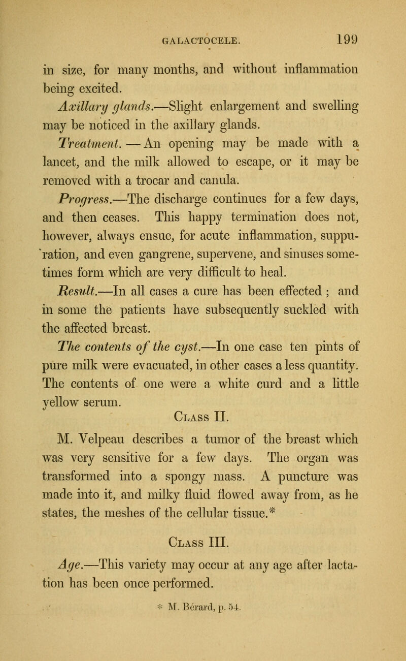 in size, for many months, and without inflammation being excited. Axillary glands.—Slight enlargement and swelling may be noticed in the axillary glands. Treatment. — An opening may be made with a lancet, and the milk allowed to escape, or it may be removed with a trocar and canula. Progress.—The discharge continues for a few days, and then ceases. This happy termination does not, however, always ensue, for acute inflammation, suppu- 'ration, and even gangrene, supervene, and sinuses some- times form which are very difficult to heal. Result.—In all cases a cure has been effected ; and in some the patients have subsequently suckled with the affected breast. The contents of the cyst.—In one case ten pints of pure milk were evacuated, in other cases a less quantity. The contents of one were a white curd and a little yellow serum. Class II. M. Velpeau describes a tumor of the breast which was very sensitive for a few days. The organ was transformed into a spongy mass. A puncture was made into it, and milky fluid flowed away from, as he states, the meshes of the cellular tissue.* Class III. Age.—This variety may occur at any age after lacta- tion has been once performed. * M. Berarcl, p. 54.