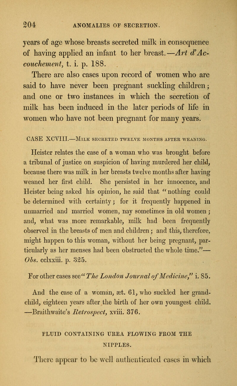 years of age whose breasts secreted milk in consequence of having applied an infant to her breast. —Art d'Ac- couchement, t. i. p. 188. There are also cases upon record of women who are said to have never been pregnant suckling children; and one or two instances in which the secretion of milk has been induced in the later periods of life in women who have not been pregnant for many years. CASE XCVIII.—Milk secreted twelve months after weaning. Heister relates the case of a woman who was brought before a tribunal of justice on suspicion of having murdered her child, because there was milk in her breasts twelve months after having weaned her first child. She persisted in her innocence, and Heister being asked his opinion, he said that  nothing could be determined with certainty; for it frequently happened in unmarried and married women, nay sometimes in old women ; and, what was more remarkable, milk had been frequently observed in the breasts of men and children; and this, therefore, might happen to this woman, without her being pregnant, par- ticularly as her menses had been obstructed the whole time/''— Obs. cclxxiii. p. 325. Eor other cases see The London Journal of Medicine i. 85. And the case of a woman, set. 61, who suckled her grand- child, eighteen years after the birth of her own youngest child. —Braithwaite's P^etrospect, xviii. 376. FLUID CONTAINING UREA FLOWING FROM THE NIPPLES. There appear to be well authenticated cases in which