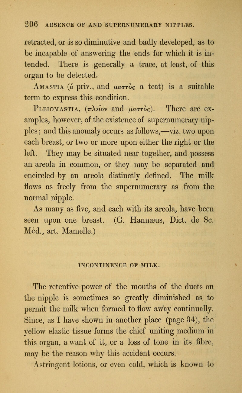 retracted, or is so diminutive and badly developed, as to be incapable of answering the ends for which it is in- tended. There is generally a trace, at least, of this organ to be detected. Amastia (a priv., and iulckjtoq a teat) is a suitable term to express this condition. Pleiomastia, (ttXeiov and paarog). There are ex- amples, however, of the existence of supernumerary nip- ples; and this anomaly occurs as follows,—viz. two upon each breast, or two or more upon either the right or the left. They may be situated near together, and possess an areola in common, or they may be separated and encircled by an areola distinctly denned. The milk flows as freely from the supernumerary as from the normal nipple. As many as five, and each with its areola, have been seen upon one breast. (G. Hannseus, Diet, de Sc. Med., art. Mamelle.) INCONTINENCE OF MILK. The retentive power of the mouths of the ducts on the nipple is sometimes so greatly diminished as to permit the milk when formed to flow away continually. Since, as I have shown in another place (page 34), the yellow elastic tissue forms the chief uniting medium in this organ, a want of it, or a loss of tone in its fibre, may be the reason why this accident occurs. Astringent lotions, or even cold, which is known to