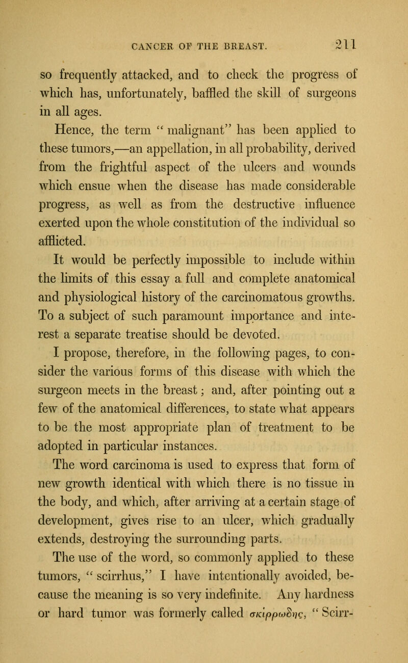 so frequently attacked, and to check the progress of which has, unfortunately, baffled the skill of surgeons in all ages. Hence, the term  malignant has been applied to these tumors,—an appellation, in all probability, derived from the frightful aspect of the ulcers and wounds which ensue when the disease has made considerable progress, as well as from the destructive influence exerted upon the whole constitution of the individual so afflicted. It would be perfectly impossible to include within the limits of this essay a full and complete anatomical and physiological history of the carcinomatous growths. To a subject of such paramount importance and inte- rest a separate treatise should be devoted. I propose, therefore, in the following pages, to con- sider the various forms of this disease with which the surgeon meets in the breast; and, after pointing out a few of the anatomical differences, to state what appears to be the most appropriate plan of treatment to be adopted in particular instances. The word carcinoma is used to express that form of new growth identical with which there is no tissue in the body, and which, after arriving at a certain stage of development, gives rise to an ulcer, which gradually extends, destroying the surrounding parts. The use of the word, so commonly applied to these tumors,  scirrhus, I have intentionally avoided, be- cause the meaning is so very indefinite. Any hardness or hard tumor was formerly called aKippuSriQ,  Scirr-