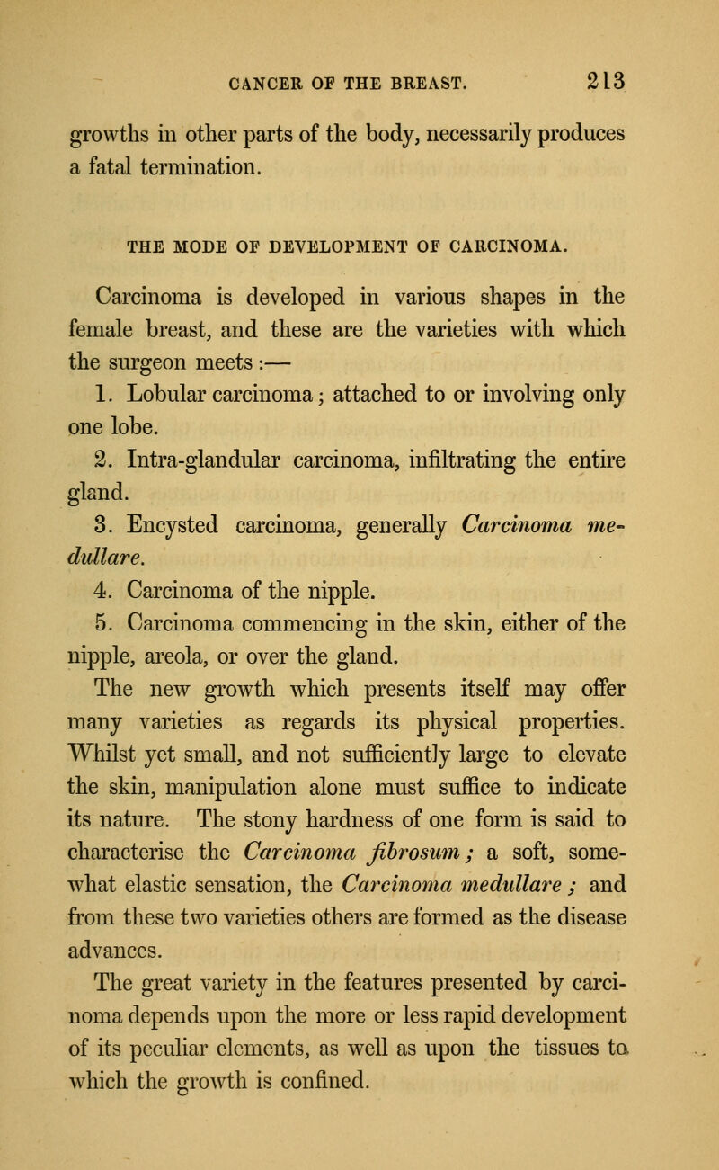 growths in other parts of the body, necessarily produces a fatal termination. THE MODE OF DEVELOPMENT OF CARCINOMA. Carcinoma is developed in various shapes in the female breast, and these are the varieties with which the surgeon meets :— 1. Lobular carcinoma; attached to or involving only one lobe. 2. Intra-glandular carcinoma, infiltrating the entire gland. 3. Encysted carcinoma, generally Carcinoma me- dullare. 4. Carcinoma of the nipple. 5. Carcinoma commencing in the skin, either of the nipple, areola, or over the gland. The new growth which presents itself may offer many varieties as regards its physical properties. Whilst yet small, and not sufficiently large to elevate the skin, manipulation alone must suffice to indicate its nature. The stony hardness of one form is said to characterise the Carcinoma fibrosum; a soft, some- what elastic sensation, the Carcinoma medullare ; and from these two varieties others are formed as the disease advances. The great variety in the features presented by carci- noma depends upon the more or less rapid development of its peculiar elements, as well as upon the tissues ta which the growth is confined.