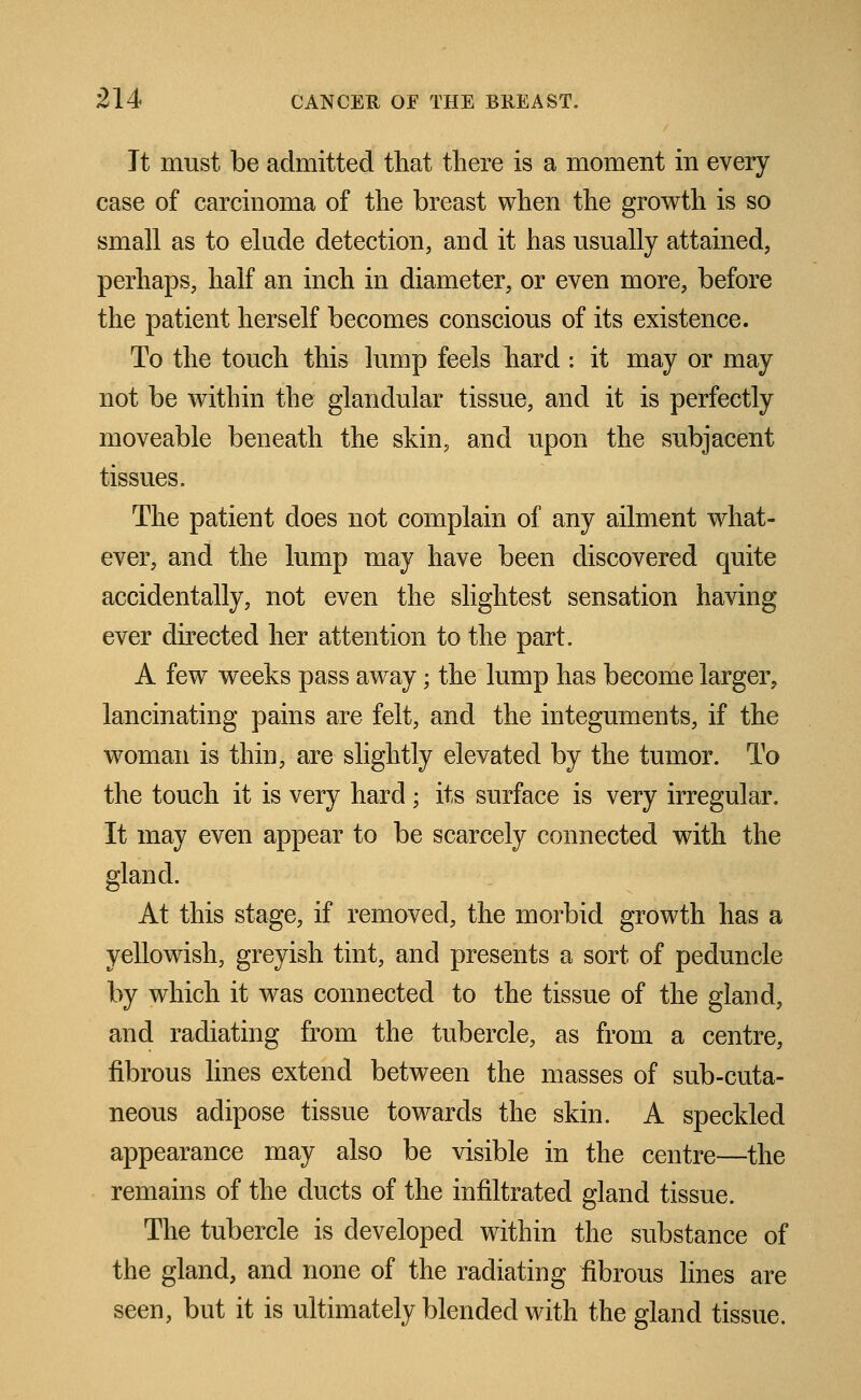 It must be admitted that there is a moment in every case of carcinoma of the breast when the growth is so small as to elude detection, and it has usually attained, perhaps, half an inch in diameter, or even more, before the patient herself becomes conscious of its existence. To the touch this lump feels hard : it may or may not be within the glandular tissue, and it is perfectly moveable beneath the skin, and upon the subjacent tissues. The patient does not complain of any ailment what- ever, and the lump may have been discovered quite accidentally, not even the slightest sensation having ever directed her attention to the part. A few weeks pass away; the lump has become larger, lancinating pains are felt, and the integuments, if the woman is thin, are slightly elevated by the tumor. To the touch it is very hard; its surface is very irregular. It may even appear to be scarcely connected with the gland. At this stage, if removed, the morbid growth has a yehWish, greyish tint, and presents a sort of peduncle by which it was connected to the tissue of the gland, and radiating from the tubercle, as from a centre, fibrous lines extend between the masses of sub-cuta- neous adipose tissue towards the skin. A speckled appearance may also be visible in the centre—the remains of the ducts of the infiltrated gland tissue. The tubercle is developed within the substance of the gland, and none of the radiating fibrous lines are seen, but it is ultimately blended with the gland tissue.