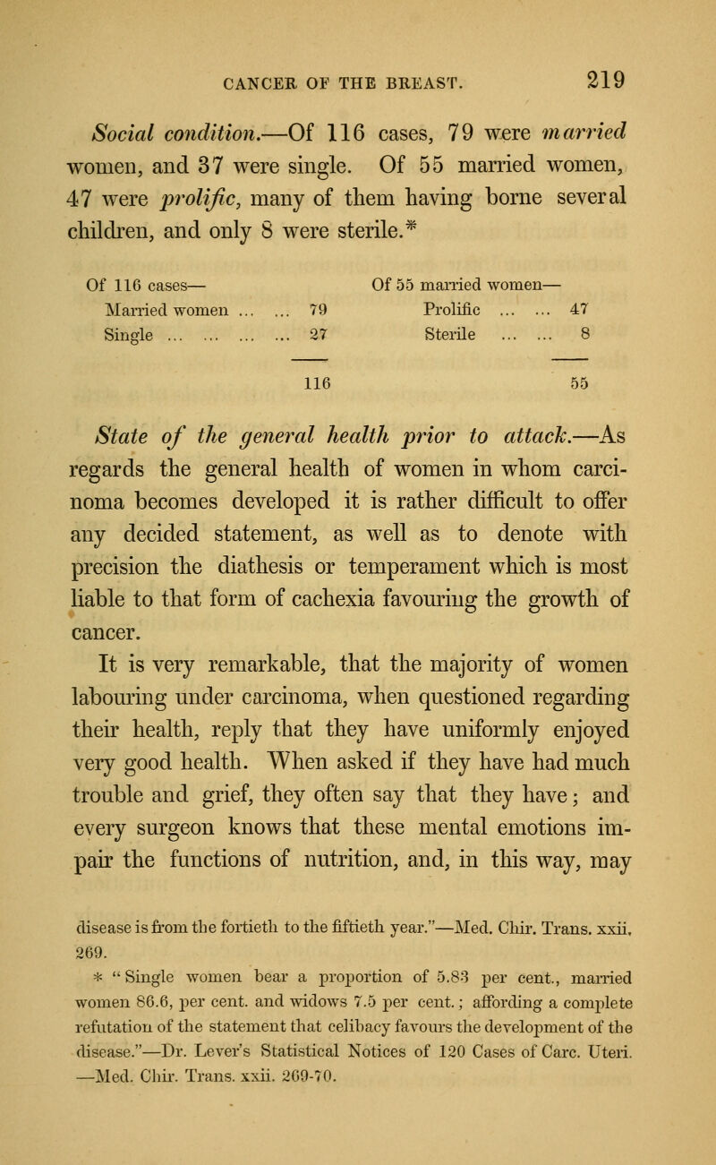 Social condition.—Of 116 cases, 79 were married women, and 37 were single. Of 55 married women, 47 were prolific, many of tliem having borne several children, and only 8 were sterile.* Of 116 cases- Of 55 married women— Married women ... ... 79 Prolific 47 Single ... 27 Sterile 8 116 55 State of the general health prior to attach.—As regards the general health of women in whom carci- noma becomes developed it is rather difficult to offer any decided statement, as well as to denote with precision the diathesis or temperament which is most liable to that form of cachexia favouring the growth of cancer. It is very remarkable, that the majority of women labouring under carcinoma, when questioned regarding their health, reply that they have uniformly enjoyed very good health. When asked if they have had much trouble and grief, they often say that they have; and every surgeon knows that these mental emotions im- pair the functions of nutrition, and, in this way, may disease is from the fortieth to the fiftieth year.—Med. Chir. Trans, xxii, 269. * Single women bear a proportion of 5.83 per cent., married women 86.6, per cent, and widows 7.5 per cent.; affording a complete refutation of the statement that celibacy favours the development of the disease.—Dr. Lever's Statistical Notices of 120 Cases of Care. Uteri. —Med. Chir. Trans, xxii. 269-70.