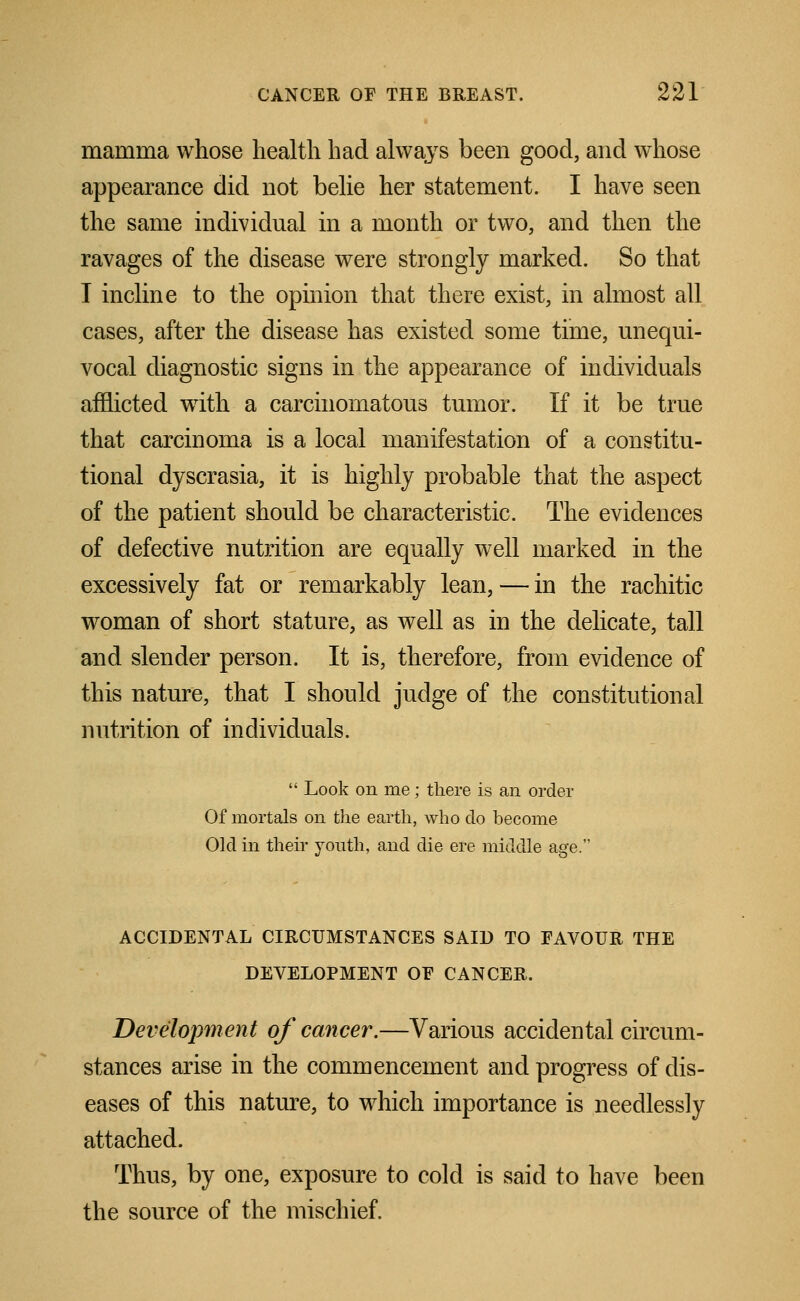 mamma whose health had always been good, and whose appearance did not belie her statement. I have seen the same individual in a month or two, and then the ravages of the disease were strongly marked. So that I incline to the opinion that there exist, in almost all cases, after the disease has existed some time, unequi- vocal diagnostic signs in the appearance of individuals afflicted with a carcinomatous tumor. If it be true that carcinoma is a local manifestation of a constitu- tional dyscrasia, it is highly probable that the aspect of the patient should be characteristic. The evidences of defective nutrition are equally well marked in the excessively fat or remarkably lean, — in the rachitic woman of short stature, as well as in the delicate, tall and slender person. It is, therefore, from evidence of this nature, that I should judge of the constitutional nutrition of individuals.  Look on me; there is an order Of mortals on the earth, who do become Old in their youth, and die ere middle age. ACCIDENTAL CIRCUMSTANCES SAID TO FAVOUR THE DEVELOPMENT OE CANCER. Development of cancer.—Various accidental circum- stances arise in the commencement and progress of dis- eases of this nature, to which importance is needlessly attached. Thus, by one, exposure to cold is said to have been the source of the mischief.