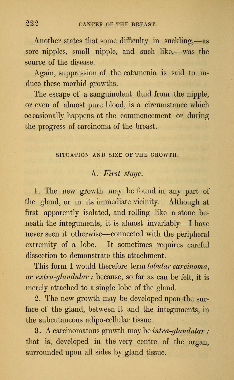 Another states that some difficulty in suckling,—as sore nipples, small nipple, and such like,—was the source of the disease. Again, suppression of the catamenia is said to in- duce these morbid growths. The escape of a sanguinolent fluid from the nipple, or even of almost pure blood, is a circumstance which occasionally happens at the commencement or during the progress of carcinoma of the breast. SITUATION AND SIZE OF THE GROWTH. A. First stage. 1. The new growth may be found in any part of the gland, or in its immediate vicinity. Although at first apparently isolated, and rolling like a stone be- neath the integuments, it is almost invariably—I have never seen it otherwise—connected with the peripheral extremity of a lobe. It sometimes requires careful dissection to demonstrate this attachment. This form I would therefore term lobular carcinoma, or extra-glandular ; because, so far as can be felt, it is merely attached to a single lobe of the gland. 2. The new growth may be developed upon the sur- face of the gland, between it and the integuments, in the subcutaneous adipo-cellular tissue. 3. A carcinomatous growth may be intra-glandular : that is, developed in the very centre of the organ, surrounded upon all sides by gland tissue.