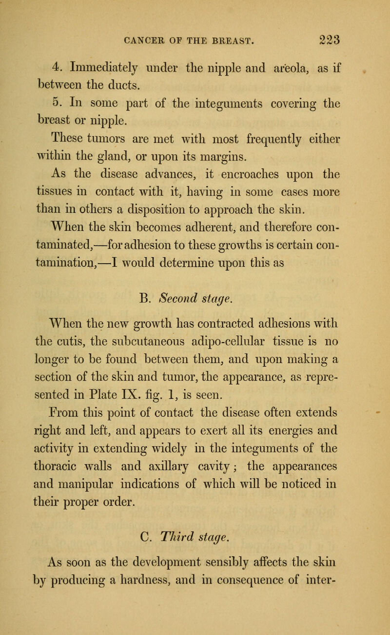 4. Immediately under the nipple and areola, as if between the ducts. 5. In some part of the integuments covering the breast or nipple. These tumors are met with most frequently either within the gland, or upon its margins. As the disease advances, it encroaches upon the tissues in contact with it, having in some cases more than in others a disposition to approach the skin. When the skin becomes adherent, and therefore con- taminated,—for adhesion to these growths is certain con- tamination,—I would determine upon this as B. Second stage. When the new growth has contracted adhesions with the cutis, the subcutaneous adipo-cellular tissue is no longer to be found between them, and upon making a section of the skin and tumor, the appearance, as repre- sented in Plate IX. fig. 1, is seen. From this point of contact the disease often extends right and left, and appears to exert all its energies and activity in extending widely in the integuments of the thoracic walls and axillary cavity; the appearances and manipular indications of which will be noticed in their proper order. C. Third stage. As soon as the development sensibly affects the skin by producing a hardness, and in consequence of inter-