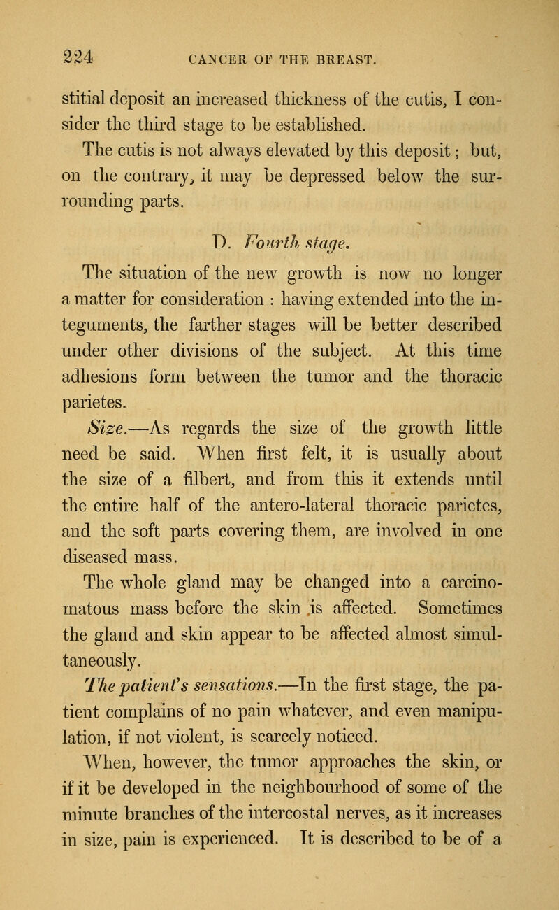 stitial deposit an increased thickness of the cutis, I con- sider the third stage to be established. The cutis is not always elevated by this deposit; but, on the contrary, it may be depressed below the sur- rounding parts. D. Fourth stage. The situation of the new growth is now no longer a matter for consideration : having extended into the in- teguments, the farther stages will be better described under other divisions of the subject. At this time adhesions form between the tumor and the thoracic parietes. Size.—As regards the size of the growth little need be said. When first felt, it is usually about the size of a filbert, and from this it extends until the entire half of the anterolateral thoracic parietes, and the soft parts covering them, are involved in one diseased mass. The whole gland may be changed into a carcino- matous mass before the skin ,is affected. Sometimes the gland and skin appear to be affected almost simul- taneously. The patient''s sensations.—In the first stage, the pa- tient complains of no pain whatever, and even manipu- lation, if not violent, is scarcely noticed. When, however, the tumor approaches the skin, or if it be developed in the neighbourhood of some of the minute branches of the intercostal nerves, as it increases in size, pain is experienced. It is described to be of a
