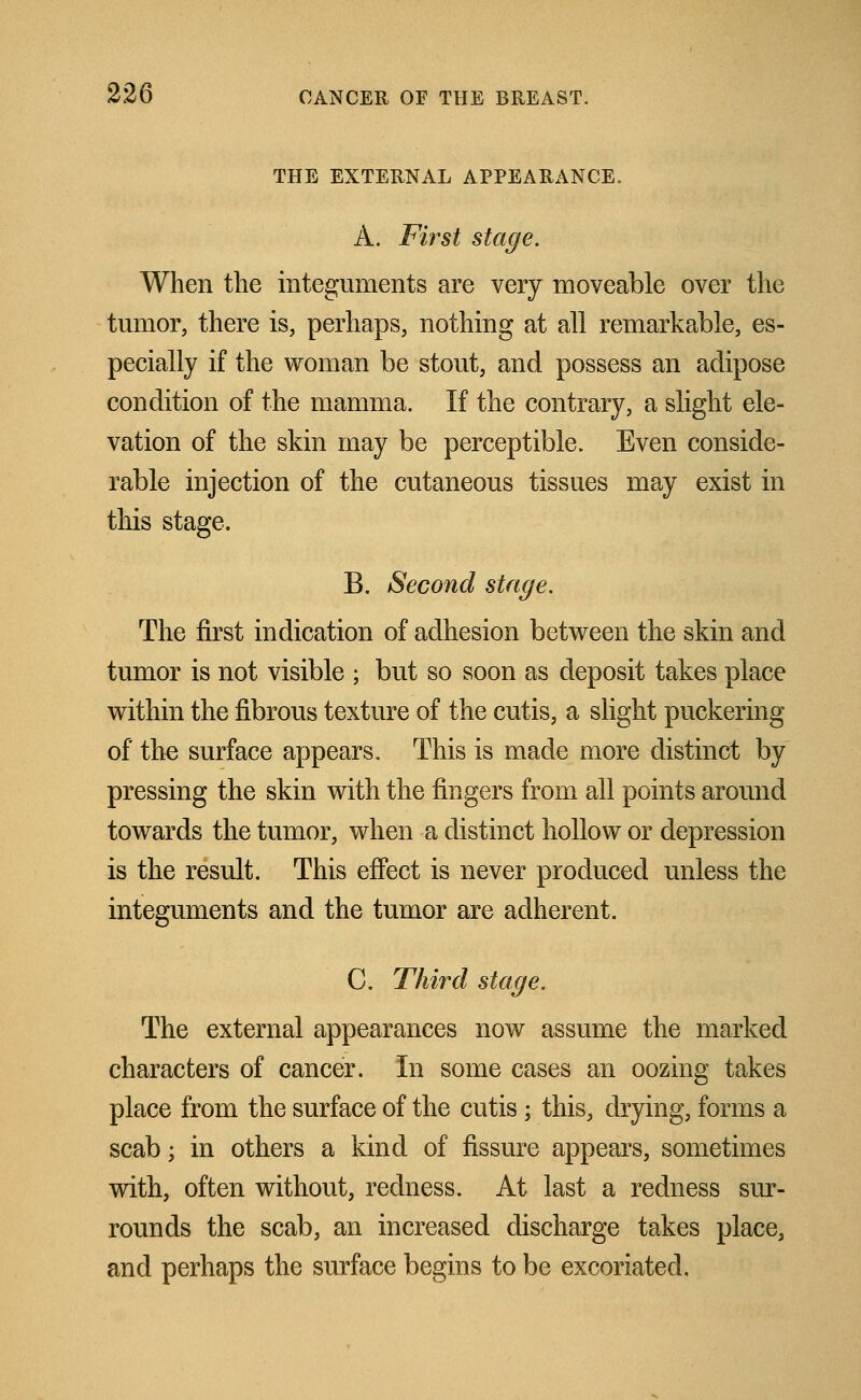 THE EXTERNAL APPEARANCE. A. First stage. When the integuments are very moveable over the tumor, there is, perhaps, nothing at all remarkable, es- pecially if the woman be stout, and possess an adipose condition of the mamma. If the contrary, a slight ele- vation of the skin may be perceptible. Even conside- rable injection of the cutaneous tissues may exist in this stage. B. Second stage. The first indication of adhesion between the skin and tumor is not visible ; but so soon as deposit takes place within the fibrous texture of the cutis, a slight puckering of the surface appears. This is made more distinct by pressing the skin with the fingers from all points around towards the tumor, when a distinct hollow or depression is the result. This effect is never produced unless the integuments and the tumor are adherent. C. Third stage. The external appearances now assume the marked characters of cancer. In some cases an oozing takes place from the surface of the cutis ; this, drying, forms a scab; in others a kind of fissure appears, sometimes with, often without, redness. At last a redness sur- rounds the scab, an increased discharge takes place, and perhaps the surface begins to be excoriated.