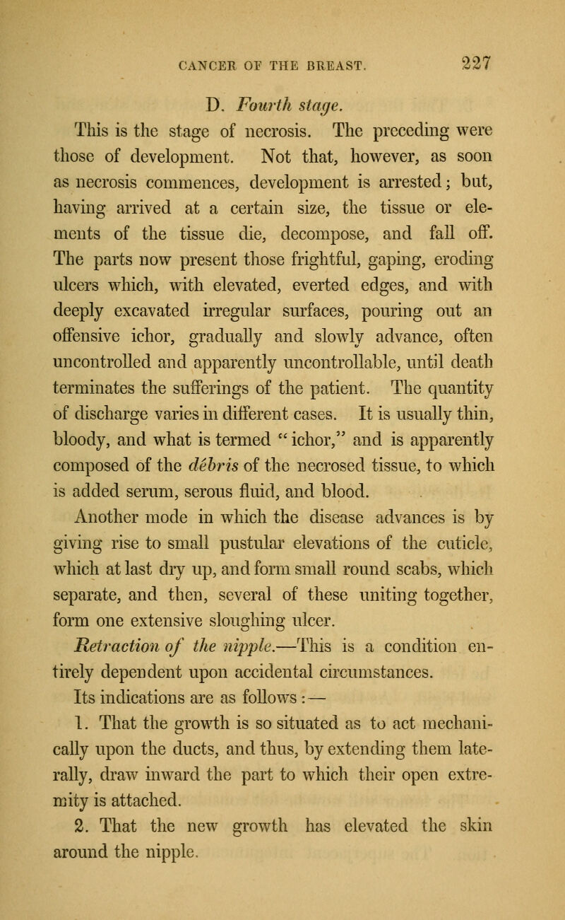 D. Fourth stage. This is the stage of necrosis. The preceding were those of development. Not that, however, as soon as necrosis commences, development is arrested; but, having arrived at a certain size, the tissue or ele- ments of the tissue die, decompose, and fall off. The parts now present those frightful, gaping, eroding ulcers which, with elevated, everted edges, and with deeply excavated irregular surfaces, pouring out an offensive ichor, gradually and slowly advance, often uncontrolled and apparently uncontrollable, until death terminates the sufferings of the patient. The quantity of discharge varies in different cases. It is usually thin, bloody, and what is termed * ichor, and is apparently composed of the debris of the necrosed tissue,, to which is added serum, serous fluid, and blood. Another mode in which the disease advances is by giving rise to small pustular elevations of the cuticle, which at last dry up, and form small round scabs, which separate, and then, several of these uniting together, form one extensive sloughing ulcer. Retraction of the nipple.—This is a condition en- tirely dependent upon accidental circumstances. Its indications are as follows : — 1. That the growth is so situated as to act mechani- cally upon the ducts, and thus, by extending them late- rally, draw inward the part to which their open extre- mity is attached. 2. That the new growth has elevated the skin around the nipple.