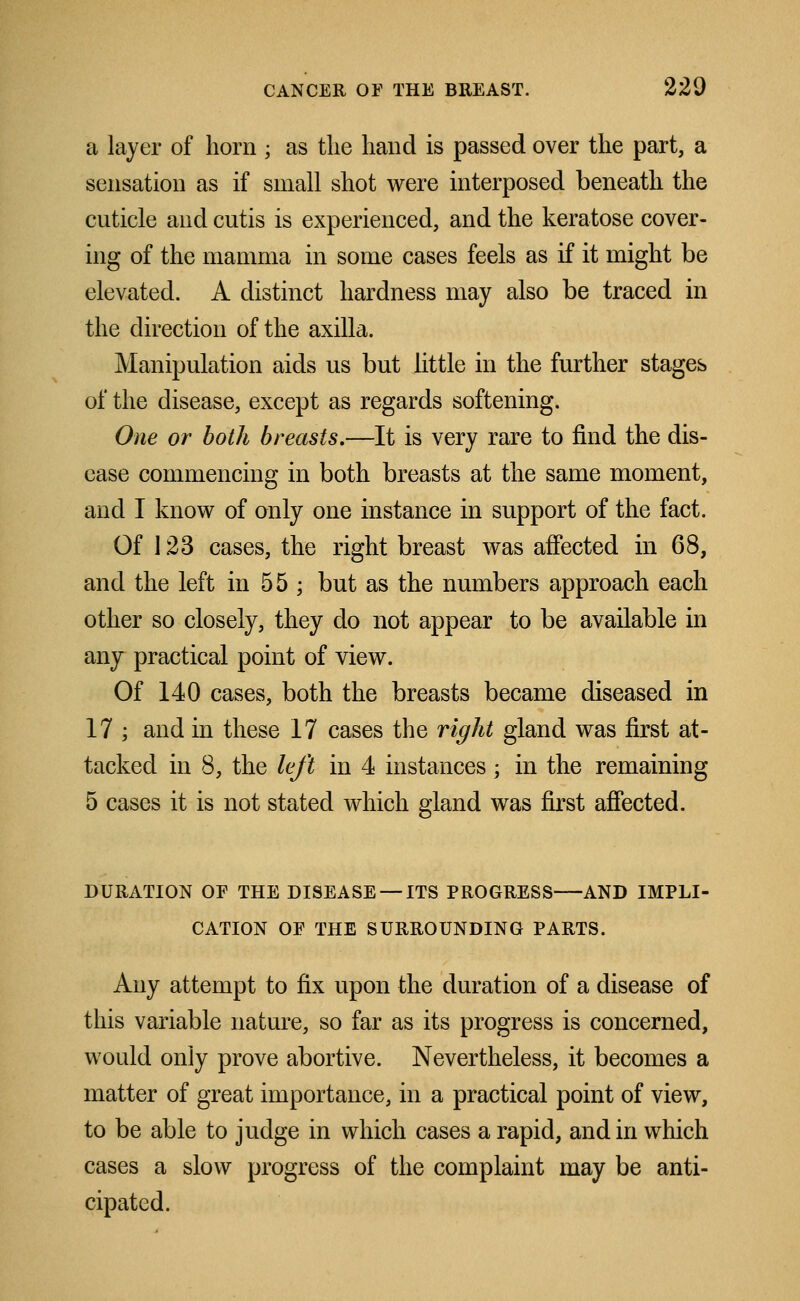 a layer of horn ; as the hand is passed over the part, a sensation as if small shot were interposed beneath the cuticle and cutis is experienced, and the keratose cover- ing of the mamma in some cases feels as if it might be elevated. A distinct hardness may also be traced in the direction of the axilla. Manipulation aids us but little in the further stages of the disease, except as regards softening. One or both breasts.—It is very rare to find the dis- ease commencing in both breasts at the same moment, and I know of only one instance in support of the fact. Of 123 cases, the right breast was affected in 68, and the left in 55 ; but as the numbers approach each other so closely, they do not appear to be available in any practical point of view. Of 140 cases, both the breasts became diseased in 17 ; and in these 17 cases the right gland was first at- tacked in 8, the left in 4 instances; in the remaining 5 cases it is not stated which gland was first affected. DURATION OF THE DISEASE —ITS PROGRESS AND IMPLI- CATION OF THE SURROUNDING PARTS. Any attempt to fix upon the duration of a disease of this variable nature, so far as its progress is concerned, would only prove abortive. Nevertheless, it becomes a matter of great importance, in a practical point of view, to be able to judge in which cases a rapid, and in which cases a slow progress of the complaint may be anti- cipated.