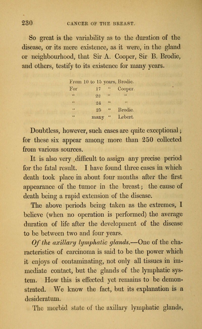 So great is the variability as to the duration of the disease, or its mere existence, as it were, in the gland or neighbourhood, that Sir A. Cooper, Sir B. Brodie, and others, testify to its existence for many years. From 10 to 15 years, Brodie. For 17  Cooper. 22  24   25  Brodie. many  Lebert. Doubtless, however, such cases are quite exceptional; for these six appear among more than 250 collected from various sources. It is also very difficult to assign any precise period for the fatal result. I have found three cases in which death took place in about four months after the first appearance of the tumor in the breast; the cause of death being a rapid extension of the disease. The above periods being taken as the extremes, I believe (when no operation is performed) the average duration of life after the development of the disease to be between two and four years. Of the axillary lymphatic glands.—One of the cha- racteristics of carcinoma is said to be the power which it enjoys of contaminating, not only all tissues in im- mediate contact, but the glands of the lymphatic sys- tem. How this is effected yet remains to be demon- strated. We know the fact, but its explanation is a desideratum. The morbid state of the axillary lymphatic glands,