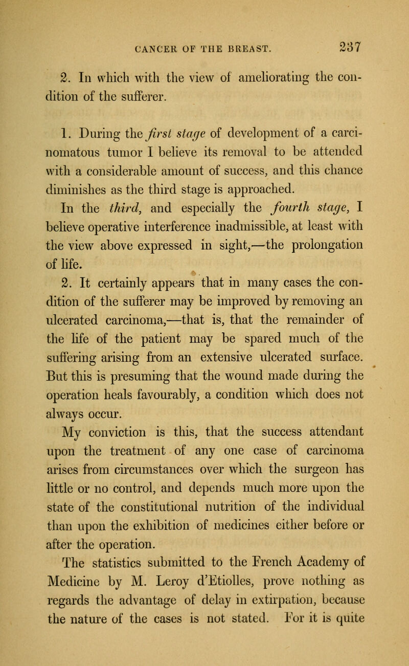 2. Ill which with the view of ameliorating the con- dition of the sufferer. 1. During the first stage of development of a carci- nomatous tumor I believe its removal to be attended with a considerable amount of success, and this chance diminishes as the third stage is approached. In the third, and especially the fourth stage, I believe operative interference inadmissible, at least with the view above expressed in sight,—the prolongation of life. 2. It certainly appears that in many cases the con- dition of the sufferer may be improved by removing an ulcerated carcinoma,—that is, that the remainder of the life of the patient may be spared much of the suffering arising from an extensive ulcerated surface. But this is presuming that the wound made during the operation heals favourably, a condition which does not always occur. My conviction is this, that the success attendant upon the treatment of any one case of carcinoma arises from circumstances over which the surgeon has little or no control, and depends much more upon the state of the constitutional nutrition of the individual than upon the exhibition of medicines either before or after the operation. The statistics submitted to the French Academy of Medicine by M. Leroy d'Etiolles, prove nothing as regards the advantage of delay in extirpation, because the nature of the cases is not stated. For it is quite