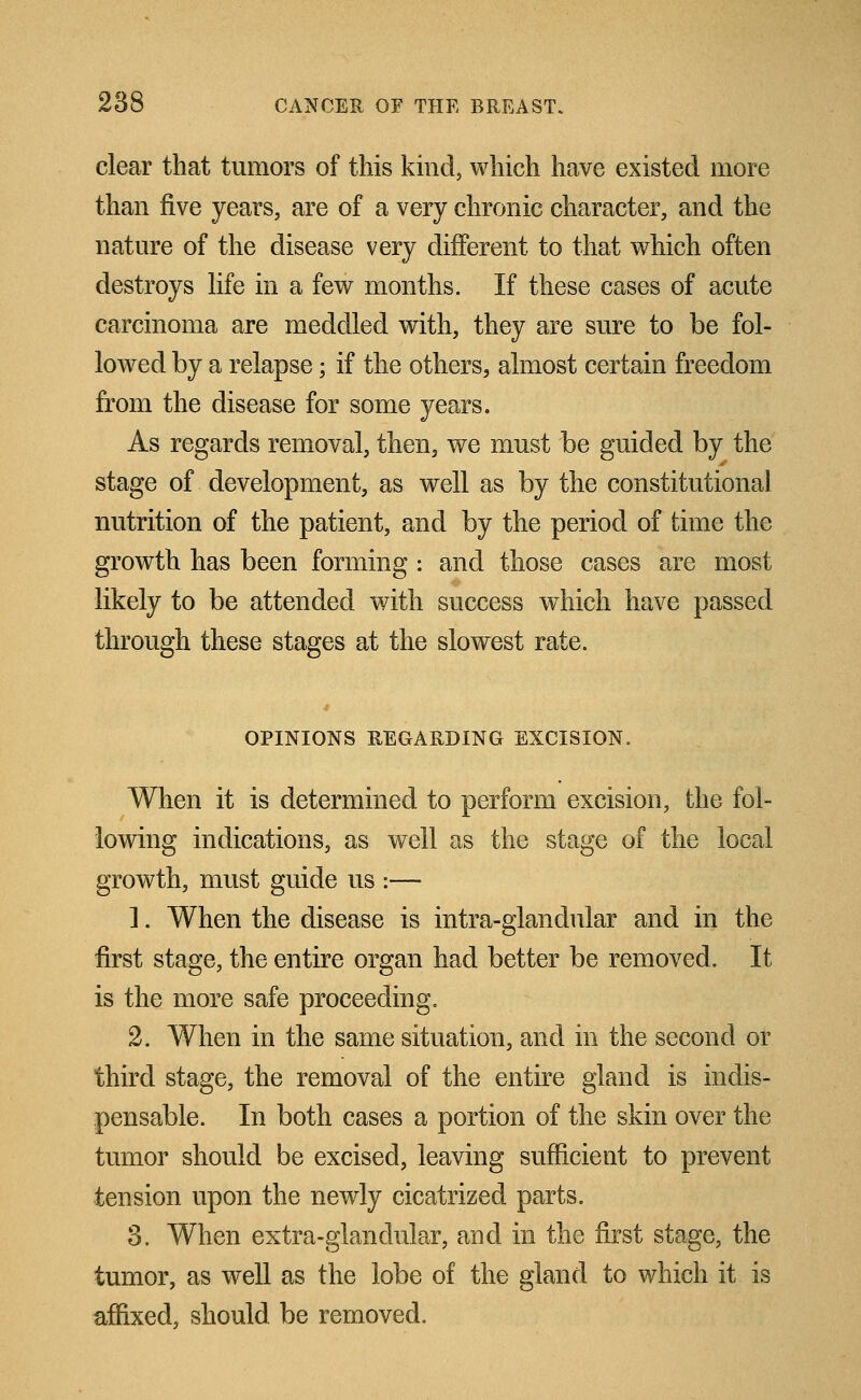 clear that tumors of this kind, which have existed more than five years, are of a very chronic character, and the nature of the disease very different to that which often destroys life in a few months. If these cases of acute carcinoma are meddled with, they are sure to be fol- lowed by a relapse; if the others, almost certain freedom from the disease for some years. As regards removal, then, we must be guided by the stage of development, as well as by the constitutional nutrition of the patient, and by the period of time the growth has been forming : and those cases are most likely to be attended with success which have passed through these stages at the slowest rate. OPINIONS REGARDING EXCISION. When it is determined to perform excision, the fol- lowing indications, as well as the stage of the local growth, must guide us :— 1. When the disease is intra-glandular and in the first stage, the entire organ had better be removed. It is the more safe proceeding. 2. When in the same situation, and in the second or third stage, the removal of the entire gland is indis- pensable. In both cases a portion of the skin over the tumor should be excised, leaving sufficient to prevent tension upon the newly cicatrized parts. 3. When extra-glandular, and in the first stage, the tumor, as well as the lobe of the gland to which it is affixed, should be removed.