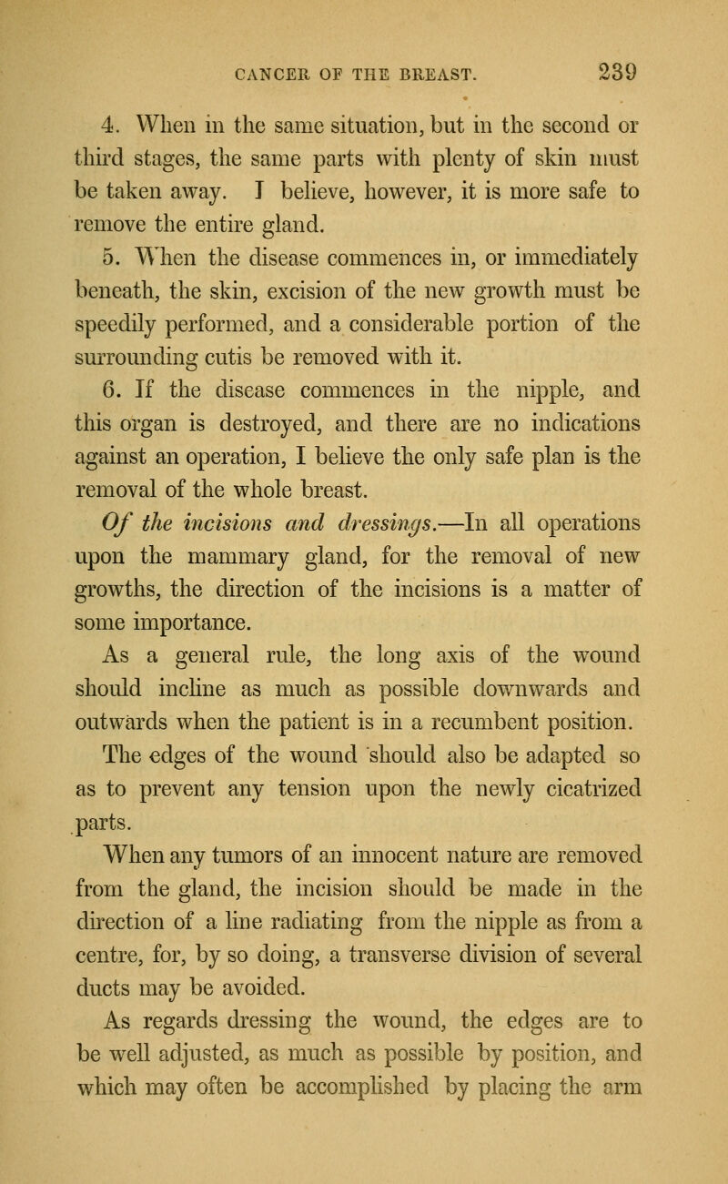 4. When in the same situation, but in the second or third stages, the same parts with plenty of skin must be taken away. T believe, however, it is more safe to remove the entire gland. 5. When the disease commences in, or immediately beneath, the skin, excision of the new growth must be speedily performed, and a considerable portion of the surrounding cutis be removed with it. 6. If the disease commences in the nipple, and this organ is destroyed, and there are no indications against an operation, I believe the only safe plan is the removal of the whole breast. Of the incisions and dressings.—In all operations upon the mammary gland, for the removal of new growths, the direction of the incisions is a matter of some importance. As a general rule, the long axis of the wound should incline as much as possible downwards and outwards when the patient is in a recumbent position. The edges of the wound should also be adapted so as to prevent any tension upon the newly cicatrized parts. When any tumors of an innocent nature are removed from the gland, the incision should be made in the direction of a line radiating from the nipple as from a centre, for, by so doing, a transverse division of several ducts may be avoided. As regards dressing the wound, the edges are to be well adjusted, as much as possible by position, and which may often be accomplished by placing the arm
