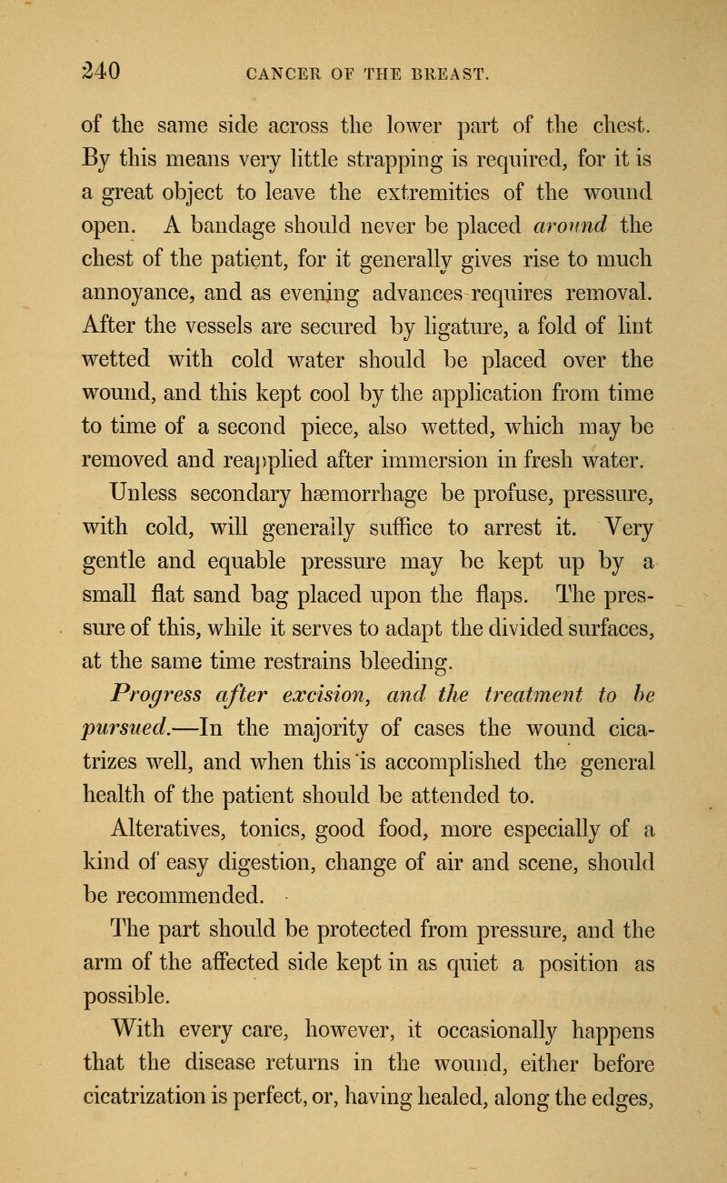 of the same side across the lower part of the chest. By this means very little strapping is required, for it is a great object to leave the extremities of the wound open. A bandage should never be placed around the chest of the patient, for it generally gives rise to much annoyance, and as evening advances requires removal. After the vessels are secured by ligature, a fold of lint, wetted with cold water should be placed over the wound, and this kept cool by the application from time to time of a second piece, also wetted, which may be removed and reapplied after immersion in fresh water. Unless secondary haemorrhage be profuse, pressure, with cold, will generally suffice to arrest it. Very gentle and equable pressure may be kept up by a small flat sand bag placed upon the flaps. The pres- sure of this, while it serves to adapt the divided surfaces, at the same time restrains bleeding. Progress after excision, and the treatment to be pursued.—In the majority of cases the wound cica- trizes well, and when this is accomplished the general health of the patient should be attended to. Alteratives, tonics, good food, more especially of a kind of easy digestion, change of air and scene, should be recommended. The part should be protected from pressure, and the arm of the affected side kept in as quiet a position as possible. With every care, however, it occasionally happens that the disease returns in the wound, either before cicatrization is perfect, or, having healed, along the edges,