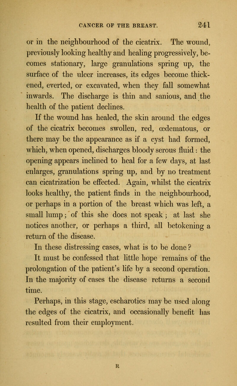 or in the neighbourhood of the cicatrix. The wound, previously looking healthy and healing progressively, be- comes stationary, large granulations spring up, the surface of the ulcer increases, its edges become thick- ened, everted, or excavated, when they fall somewhat inwards. The discharge is thin and sanious, and the health of the patient declines. If the wound has healed, the skin around the edges of the cicatrix becomes swollen, red, cedematous, or there may be the appearance as if a cyst had formed, which, when opened, discharges bloody serous fluid: the opening appears inclined to heal for a few days, at last enlarges, granulations spring up, and by no treatment can cicatrization be effected. Again, whilst the cicatrix looks healthy, the patient finds in the neighbourhood, or perhaps in a portion of the breast which was left, a small lump; of this she does not speak ; at last she notices another, or perhaps a third, all betokening a return of the disease. In these distressing cases, what is to be done ? It must be confessed that little hope remains of the prolongation of the patient's life by a second operation. In the majority of cases the disease returns a second time. Perhaps, in this stage, escharotics may be used along the edges of the cicatrix, and occasionally benefit has resulted from their employment.