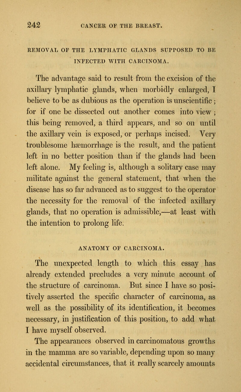 REMOVAL OF THE LYMPHATIC GLANDS SUPPOSED TO BE INFECTED WITH CARCINOMA. The advantage said to result from the excision of the axillary lymphatic glands, when morbidly enlarged, I believe to be as dubious as the operation is unscientific; for if one be dissected out another comes into view ; this being removed, a third appears, and so on until the axillary vein is exposed, or perhaps incised. Very troublesome haemorrhage is the result, and the patient left in no better position than if the glands had been left alone. My feeling is, although a solitary case may militate against the general statement, that when the disease has so far advanced as to suggest to the operator the necessity for the removal of the infected axillary glands, that no operation is admissible,—at least with the intention to prolong life. ANATOMY OF CARCINOMA. The unexpected length to which this essay has already extended precludes a very minute account of the structure of carcinoma. But since I have so posi- tively asserted the specific character of carcinoma, as well as the possibility of its identification, it becomes necessary, in justification of this position, to add what I have myself observed. The appearances observed in carcinomatous growths in the mamma are so variable, depending upon so many accidental circumstances, that it really scarcely amounts