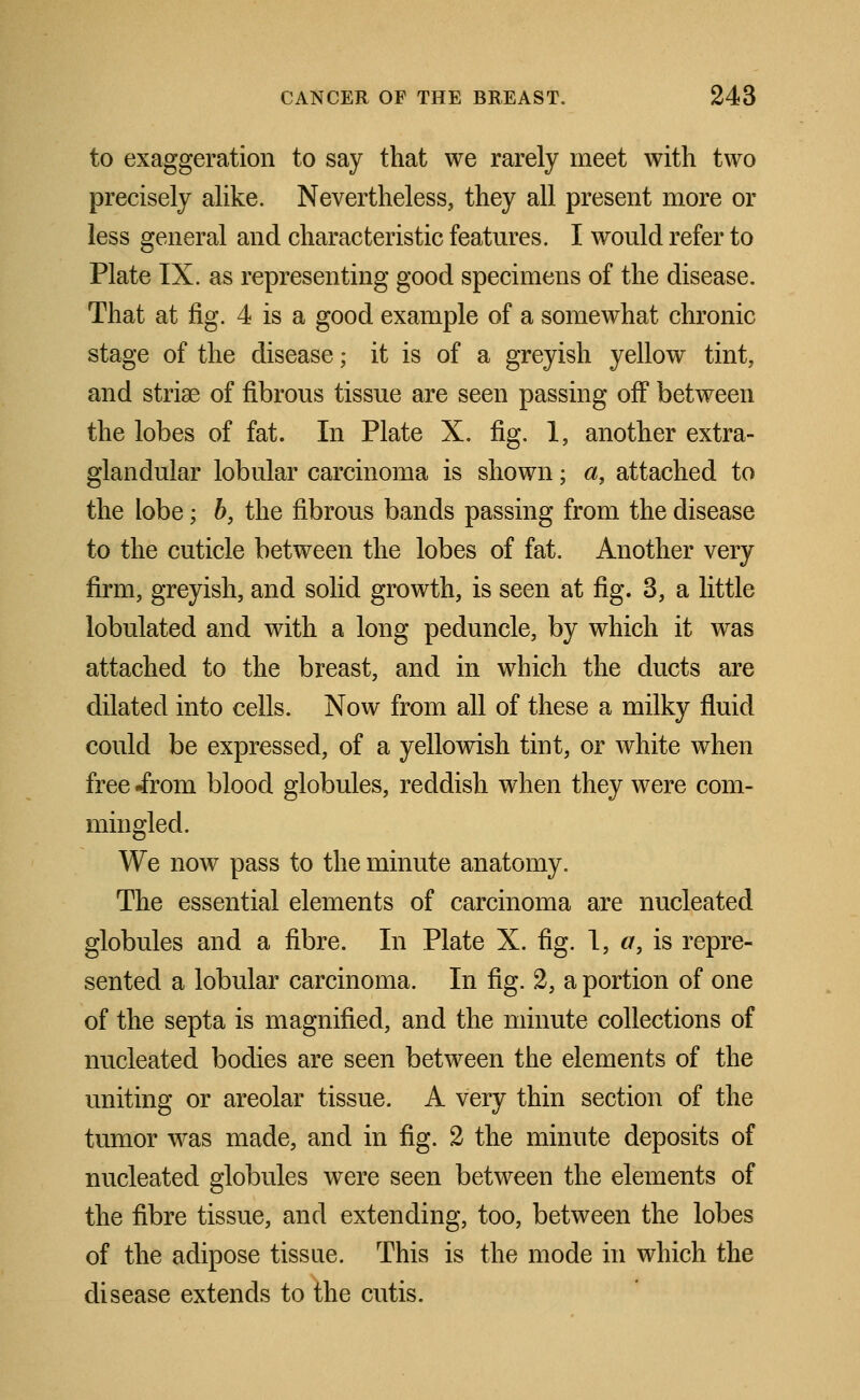 to exaggeration to say that we rarely meet with two precisely alike. Nevertheless, they all present more or less general and characteristic features. I would refer to Plate IX. as representing good specimens of the disease. That at fig. 4 is a good example of a somewhat chronic stage of the disease; it is of a greyish yellow tint, and stria? of fibrous tissue are seen passing off between the lobes of fat. In Plate X. fig. 1, another extra- glandular lobular carcinoma is shown; a, attached to the lobe; b, the fibrous bands passing from the disease to the cuticle between the lobes of fat. Another very firm, greyish, and solid growth, is seen at fig. 3, a little lobulated and with a long peduncle, by which it was attached to the breast, and in which the ducts are dilated into cells. Now from all of these a milky fluid could be expressed, of a yellowish tint, or white when free .from blood globules, reddish when they were com- mingled. We now pass to the minute anatomy. The essential elements of carcinoma are nucleated globules and a fibre. In Plate X. fig. I, </, is repre- sented a lobular carcinoma. In fig. 2, a portion of one of the septa is magnified, and the minute collections of nucleated bodies are seen between the elements of the uniting or areolar tissue. A very thin section of the tumor w^as made, and in fig. 2 the minute deposits of nucleated globules were seen between the elements of the fibre tissue, and extending, too, between the lobes of the adipose tissue. This is the mode in which the disease extends to the cutis.