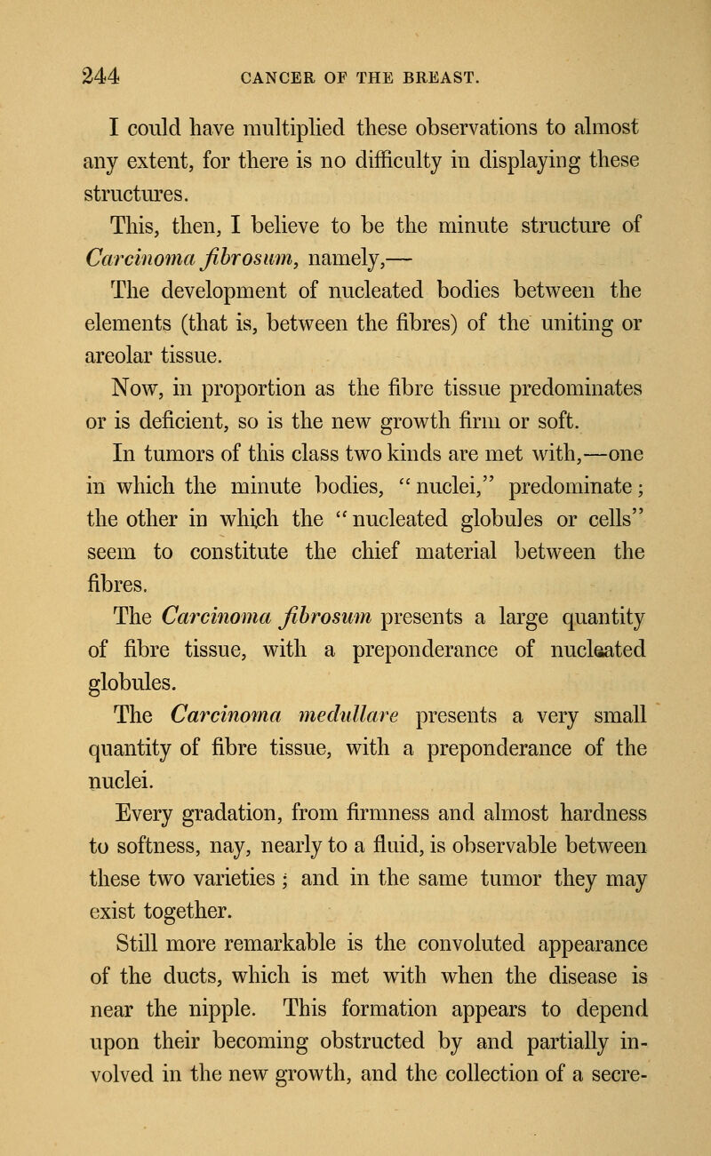 I could have multiplied these observations to almost any extent, for there is no difficulty in displaying these structures. This, then, I believe to be the minute structure of Carcinoma fibrosum, namely,— The development of nucleated bodies between the elements (that is, between the fibres) of the uniting or areolar tissue. Now, in proportion as the fibre tissue predominates or is deficient, so is the new growth firm or soft. In tumors of this class two kinds are met with,—one in which the minute bodies,  nuclei, predominate; the other in which the nucleated globules or cells seem to constitute the chief material between the fibres. The Carcinoma fibrosum presents a large quantity of fibre tissue, with a preponderance of nucleated globules. The Carcinoma medullare presents a very small quantity of fibre tissue, with a preponderance of the nuclei. Every gradation, from firmness and almost hardness to softness, nay, nearly to a fluid, is observable between these two varieties ; and in the same tumor they may exist together. Still more remarkable is the convoluted appearance of the ducts, which is met with when the disease is near the nipple. This formation appears to depend upon their becoming obstructed by and partially in- volved in the new growth, and the collection of a secre-