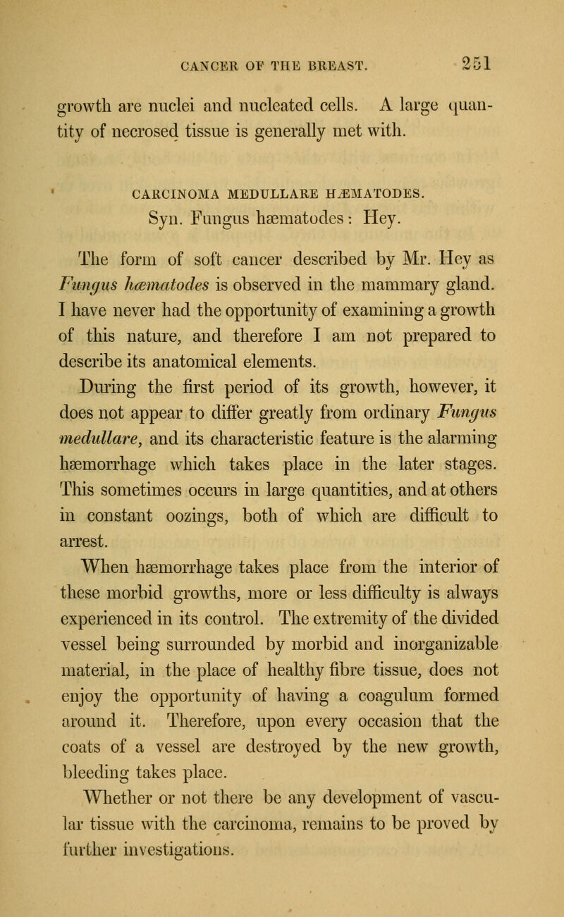 growth are nuclei and nucleated cells. A large quan- tity of necrosed tissue is generally met with. CARCINOMA MEDULLARE H^EMATODES. Syn. Fungus hsematodes : Hey. The form of soft cancer described by Mr. Hey as Fungus hcematodes is observed in the mammary gland. I have never had the opportunity of examining a growth of this nature, and therefore I am not prepared to describe its anatomical elements. During the first period of its growth, however, it does not appear to differ greatly from ordinary Fungus medullare, and its characteristic feature is the alarming haemorrhage which takes place in the later stages. This sometimes occurs in large quantities, and at others in constant oozings, both of which are difficult to arrest. When haemorrhage takes place from the interior of these morbid growths, more or less difficulty is always experienced in its control. The extremity of the divided vessel being surrounded by morbid and inorganizable material, in the place of healthy fibre tissue, does not enjoy the opportunity of having a coagulum formed around it. Therefore, upon every occasion that the coats of a vessel are destroyed by the new growth, bleeding takes place. Whether or not there be any development of vascu- lar tissue with the carcinoma, remains to be proved by further investigations.