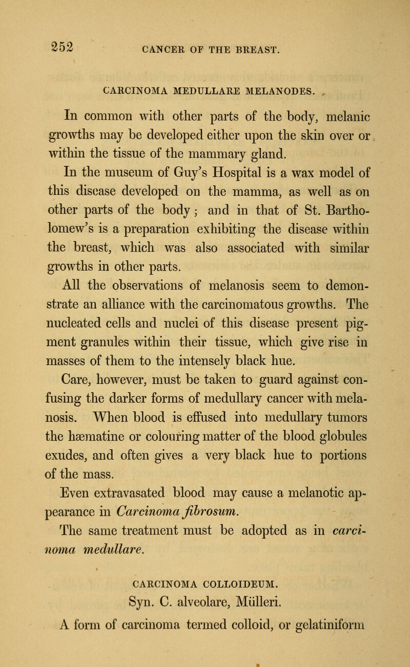 CARCINOMA MEDULLARE MELANODES. In common with other parts of the body, melanic growths may be developed either upon the skin over or within the tissue of the mammary gland. In the museum of Guy's Hospital is a wax model of this disease developed on the mamma, as well as on other parts of the body; and in that of St. Bartho- lomew's is a preparation exhibiting the disease within the breast, which was also associated with similar growths in other parts. All the observations of melanosis seem to demon- strate an alliance with the carcinomatous growths. The nucleated cells and nuclei of this disease present pig- ment granules within their tissue, which give rise in masses of them to the intensely black hue. Care, however, must be taken to guard against con- fusing the darker forms of medullary cancer with mela- nosis. When blood is effused into medullary tumors the haematine or colouring matter of the blood globules exudes, and often gives a very black hue to portions of the mass. Even extravasated blood may cause a melanotic ap- pearance in Carcinoma fibrosum. The same treatment must be adopted as in card- noma medullare. CARCINOMA COLLOIDEUM. Syn. C. alveolare, Miilleri. A form of carcinoma termed colloid, or gelatiniform