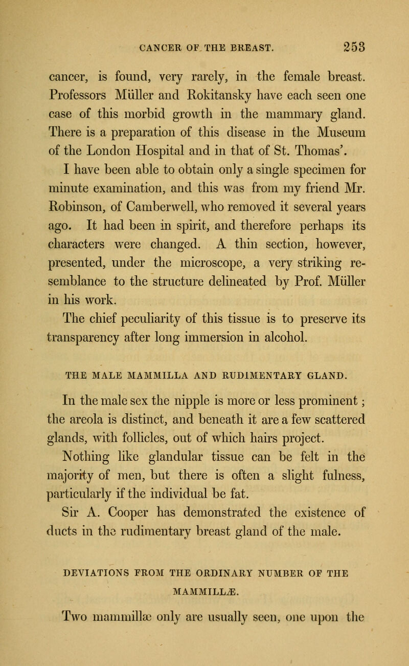 cancer, is found, very rarely, in the female breast. Professors Mtiller and Rokitansky have each seen one case of this morbid growth in the mammary gland. There is a preparation of this disease in the Museum of the London Hospital and in that of St. Thomas'. I have been able to obtain only a single specimen for minute examination, and this was from my friend Mr. Robinson, of Camberwell, who removed it several years ago. It had been in spirit, and therefore perhaps its characters were changed. A thin section, however, presented, under the microscope, a very striking re- semblance to the structure delineated by Prof. Miiller in his work. The chief peculiarity of this tissue is to preserve its transparency after long immersion in alcohol. THE MALE MAMMILLA AND RUDIMENTARY GLAND. In the male sex the nipple is more or less prominent; the areola is distinct, and beneath it are a few scattered glands, with follicles, out of which hairs project. Nothing like glandular tissue can be felt in the majority of men, but there is often a slight fulness, particularly if the individual be fat. Sir A. Cooper has demonstrated the existence of ducts in the rudimentary breast gland of the male. DEVIATIONS FROM THE ORDINARY NUMBER OF THE MAMMILLAE. Two mammillae only are usually seen, one upon the