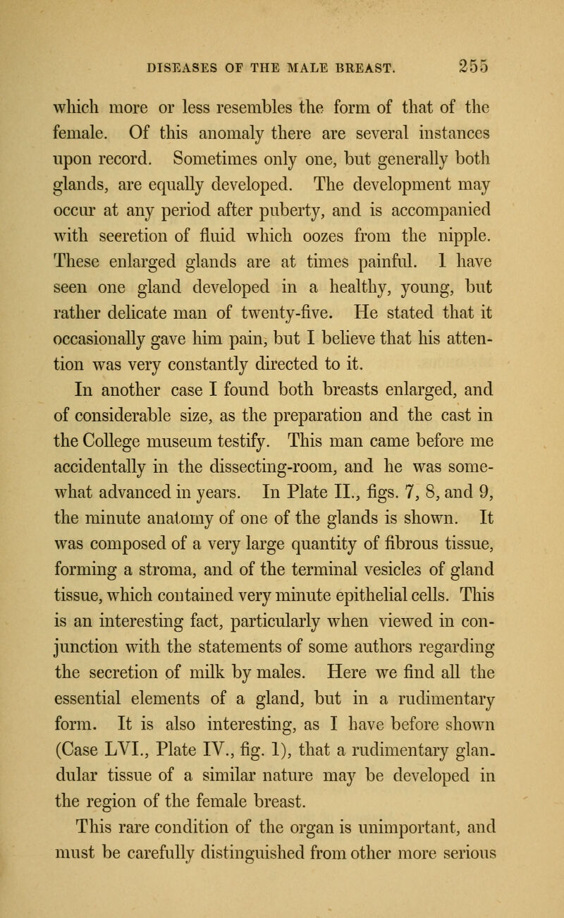 which more or less resembles the form of that of the female. Of this anomaly there are several instances upon record, Sometimes only one, but generally both glands, are equally developed. The development may occur at any period after puberty, and is accompanied with secretion of fluid which oozes from the nipple. These enlarged glands are at times painful. 1 have seen one gland developed in a healthy, young, but rather delicate man of twenty-five. He stated that it occasionally gave him pain, but I believe that his atten- tion was very constantly directed to it, In another case I found both breasts enlarged, and of considerable size, as the preparation and the cast in the College museum testify. This man came before me accidentally in the dissecting-room, and he was some- what advanced in years. In Plate II., figs. 7, 8, and 9, the minute anatomy of one of the glands is shown. It was composed of a very large quantity of fibrous tissue, forming a stroma, and of the terminal vesicles of gland tissue, which contained very minute epithelial cells. This is an interesting fact, particularly when viewed in con- junction with the statements of some authors regarding the secretion of milk by males. Here we find all the essential elements of a gland, but in a rudimentary form. It is also interesting, as I have before shown (Case LVL, Plate IV., fig. 1), that a rudimentary glan_ dular tissue of a similar nature may be developed in the region of the female breast. This rare condition of the organ is unimportant, and must be carefully distinguished from other more serious