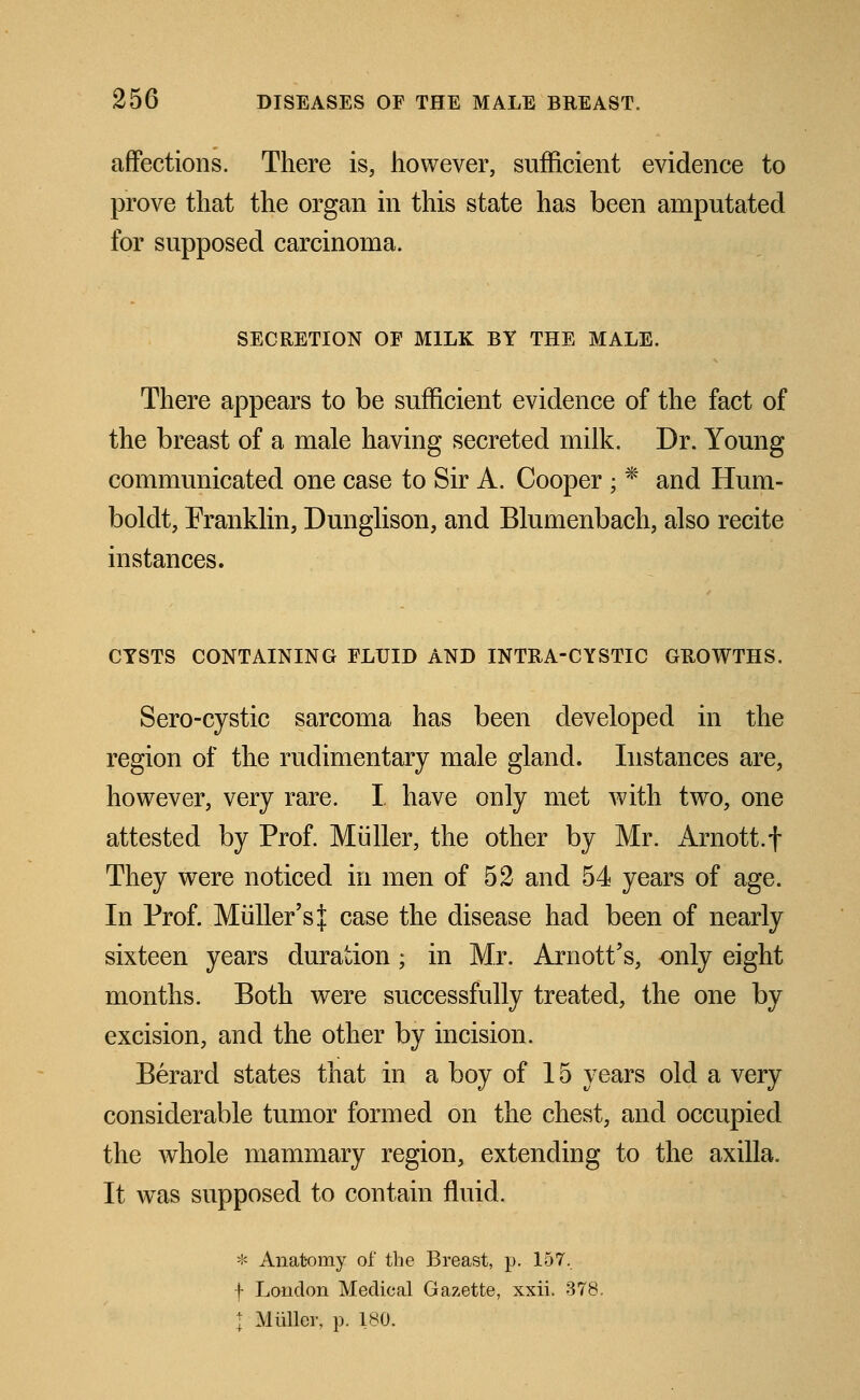 affections. There is, however, sufficient evidence to prove that the organ in this state has been amputated for supposed carcinoma. SECRETION OF MILK BY THE MALE. There appears to be sufficient evidence of the fact of the breast of a male having secreted milk. Dr. Young communicated one case to Sir A. Cooper ; * and Hum- boldt, Franklin, Dunglison, and Blumenbach, also recite instances. CYSTS CONTAINING FLUID AND INTRA-CYSTIC GROWTHS. Sero-cystic sarcoma has been developed in the region of the rudimentary male gland. Instances are, however, very rare. I have only met Avith two, one attested by Prof. Miiller, the other by Mr. x\rnott.f They were noticed in men of 52 and 54 years of age. In Prof. Midler's j case the disease had been of nearly sixteen years duration; in Mr. Arnott's, only eight months. Both were successfully treated, the one by excision, and the other by incision. Berard states that in a boy of 15 years old a very considerable tumor formed on the chest, and occupied the whole mammary region, extending to the axilla. It was supposed to contain fluid. * Anatomy of the Breast, p. 157, f London Medical Gazette, xxii. 378. I Miiller, p. 180.