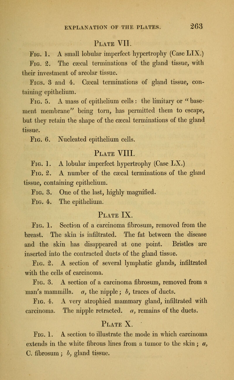 Plate VII. Fig. 1. A small lobular imperfect hypertrophy (CaseLIX.) Fig. 2. The csecal terminations of the gland tissue, with their investment of areolar tissue. Figs. 3 and 4. Csecal terminations of gland tissue, con- taining epithelium. Fig. 5. A mass of epithelium cells : the limitary or  base- ment membrane being torn, has permitted them to escape, but they retain the shape of the csecal terminations of the gland tissue. Fig. 6. Nucleated epithelium cells. Plate VIII. Fig. 1. A lobular imperfect hypertrophy (Case LX.) Fig. 2. A number of the csecal terminations of the gland tissue, containing epithelium. Fig. 3. One of the last, highly magnified. Fig. 4. The epithelium. Plate IX. Fig. 1. Section of a carcinoma fibrosum, removed from the breast. The skin is infiltrated. The fat between the disease and the skin has disappeared at one point. Bristles are inserted into the contracted ducts of the gland tissue. Fig. 2. A section of several lymphatic glands, infiltrated with the cells of carcinoma. Fig. 3. A section of a carcinoma fibrosum, removed from a man's mammilla. a} the nipple; b} traces of ducts. Fig. 4. A very atrophied mammary gland, infiltrated with carcinoma. The nipple retracted, a, remains of the ducts. Plate X. ' Fig. 1. A section to illustrate the mode in which carcinoma extends in the white fibrous lines from a tumor to the skin; a, C. fibrosum ; b, gland tissue.