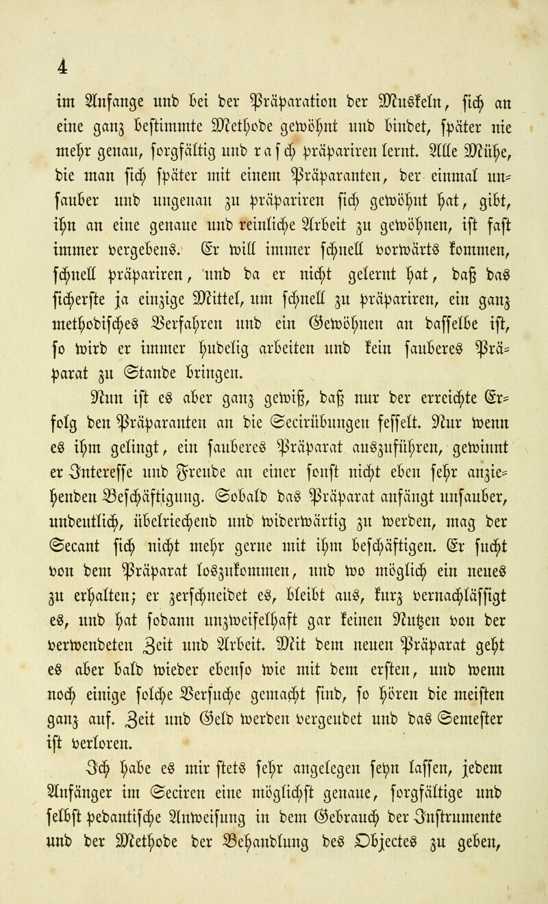 eine gan^ Beftimmte 2KetI;obe getDöl^nt nnb Btnbet, f^äter nie nxel^r genan, forgfältig nnb raf d; ^^rä^^arirenlernt Sitte W:ix% bie man fic^ fräter mit einem ^rä^^aranten, ber einmal im- fanBer nnb nngenan ^n :j)rä)^ariren fid) ge1:r)ö^nt l^at, giBt, il^n an eine genane nnb reinlid^e 5lrBeit §n getDö^^nen, ift faft immer t>ergeBen§» dx toiii immer fc^neU i^ortoärt^ fommen, fernen :t3räpariren, nnb ba er nid;t gelernt I;at, ba§ ba^ fic^erfte ja einzige SKittel, nm fc^neU jn ^rä^ariren, ein ganj met^obifc^eg ^erfal;ren nnb ein @etx)ül;nen an baffelBe ift, fo h)irb er immer l^nbelig arBeiten nnb lein janBere^ ^rä== |)arat ^n (Stanbe Bringen. 92nn ift eg aBer ganj geit)i§, ba§ nnr ber erreid^te dx^ folg ben ^rä)3aranten an bie ©ecirüBnngen feffelt. 9^nr tuenn eg i^m gelingt, ein fanBereg ^rä^arat anSjnfii^ren, geiDinnt er Sntereffe nnb ^renbe an einer fonft nic^t eBen fe!^r an^ie^ l^enben Sefc^äftignng. ©cBalb bag ^rä^^arat anfängt nnfanBer, nnbentli(^, üBelriec^enb nnb tt)ibertr)artig jn ti?erben, mag ber ©ecant fic^ nid^t me^r gerne mit i^m Befd;äftigen. dx fnd^t loon bem ^rä|)arat log^nfommen, imb too mögtic^ ein nene^ ^n erhalten; er ^erfc^neibet e^, BleiBt an^, !nr^ t^ernac^täffigt e^, nnb ^at fcbann nn^tt)eifet^aft gar !einen 9?n§en t>on ber i?erix>enbeten 3^^^ ^^^^^ ^^rBeit. iU^it bem nenen Präparat gel^t e§ aBer Balb t)?ieber eBenfo iDie mit bem erften, nnb iDenn no(^ einige fot^e ißerfnc^e gemacht finb, fo l^i5ren bie meiften gan^ anf. ^dt nnb ®elb b)erben i^ergenbet nnb ba^ ©emefter ift ijerlorem 3c^ I;aBe eg mir ftet§ fel;r angelegen fet)n laffen, jebem 5Infänger im ©eciren eine möglid;ft genane, forgfältige nnb felBft ^)ebantifd;e ^nit)eifnng in bem OeBrand; ber 3nftrnmente unb ber äXi^et^obe ber ^el^anblnng beg DBjecte^ ^n geBen,