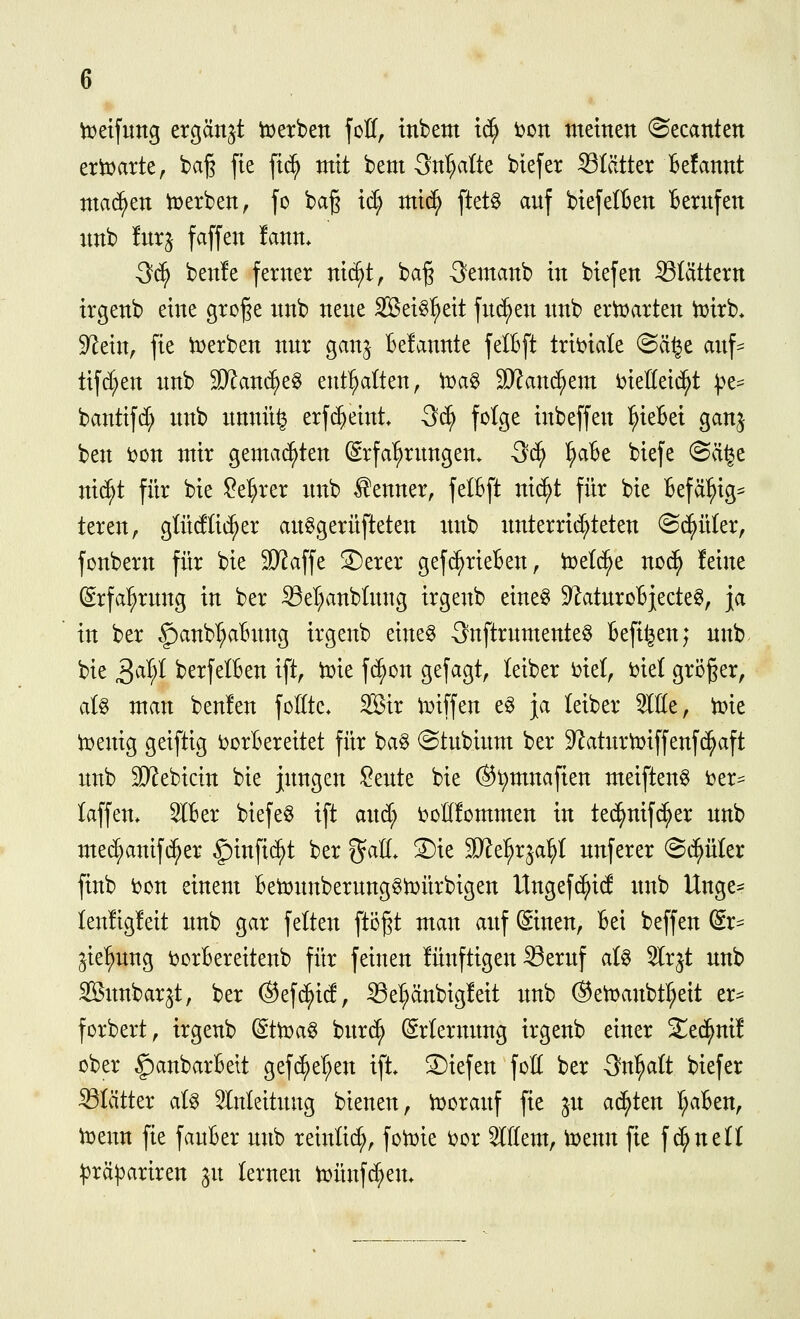 tx^eifung ergänzt iüerben foH, inbem i^ i)on meinen ©ecanten ertDarte, baß fte fic^ mit bem Qnljalk biefer ißlätter Befannt machen t^erben, fo baß id; mi(^ [tet^ anf biejelBen Bernfen nnb Inrj faffen fann. 3d^ benle ferner nic^t, baß Semanb in biefen Stättern irgenb eine große nnb nene Sei^l^eit fnc^en nnb ertüarten tuirb* 9^ein, fte tt>erben nnr gan^ Belannte felBft trii)iale (Sä^e anf^ tifd^en nnb Wau'^z^ entölten, ir^ag SRanc^em i^ieüei^t ^t^ bantifd) nnb nnnit^ erf($eint. 3(^ folge inbeffen ^ieBei ganj ben toon mir gemachten (Srfa^rnngen* 3c^ ^aBe biefe @ä^e ni(^t für bie !^el)rer nnb Kenner, felBft ni(^t für bie Befäl^ig^ teren, gütdtic^er an^gernfteten imb imterrid;teten ^B^nUx, fonbern für bie 3)?affe S)erer gef^rieBen, iDelc^e no^ !eine ©rfa^rnng in ber 23el;anblnng irgenb eine§ 9^atnroBj;ecte§, ja in ber f)anbI;aBimg irgenb eine§ 3nftrnntente§ Befil^en; nnb bie S^^^ berfelBen ift, tok f(^on gefagt, leiber t>iel, ijiel größer, aU man benlen follte* 2Bir iDiffen e§ ja leiber ^He, iüie iDenig geiftig ijorBereitet für bag ^tnbinm ber 9?atnrti^iffenf(^aft nnb SKebicin bie jnngen ?ente bie (Sl)mnafien meiften^ i)er== laffen* 5lBer biefe^ ift and; i^ollfommen in tec^nifd;er nnb me^anifi^er ^infic^t ber %aU. 3)ie Mt^x^d^i nnferer Schüler finb bon einem Betonnbernng^iDÜrbigen Ungefc^id nnb Unge- lenligleit nnb gar feiten ftößt man anf ©nen, Bei beffen (Sr- ^ie'^nng ijorBereitenb für feinen lünftigen ^ernf aU 5lrjt nnb ^imbarjt, ber (Sef(^id, Sel;änbig!eit nnb ©et^anbt^eit er^ forbert, irgenb (ifwa^ bnrc^ ^rlermmg irgenb einer S^ed^ni! ober §anbarBett gef^el^en ift. 2)iefen foH ber 3n^alt biefer Blätter al^ 5lnleitnng bienen, iüoranf fie jn achten r;aBen, ^enn fie fanBer nnb reinlic^, fotDie t)or Willem, i^enn fie f d;nen ^3rä|3ariren §n lernen b)ünfd;en*