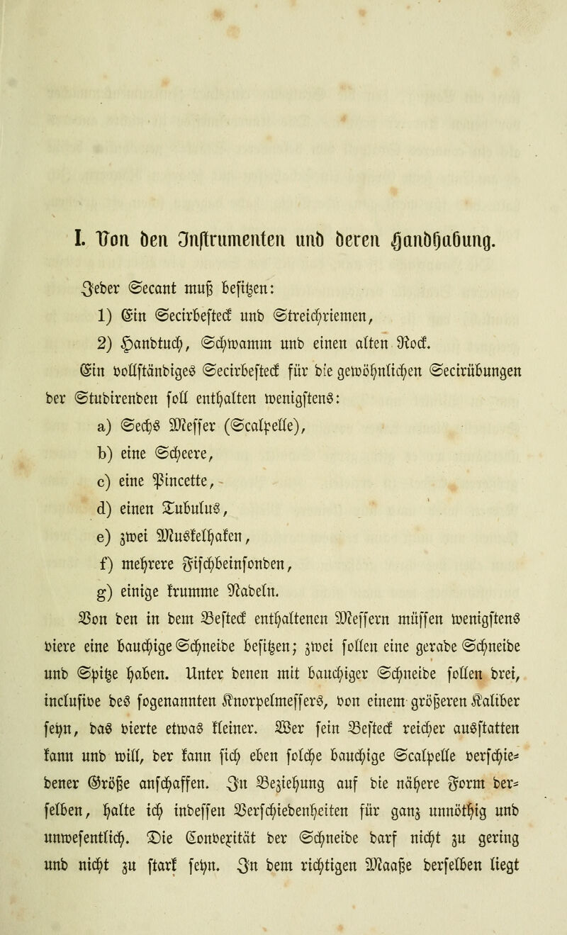 3eber ^ecant mug Befi^en: 1) @m ©ectrBefted unb (Streid^rtemett, 2) §)anbtud;, (Sc^tüamm unb einen alten 9^o(f. @in boKftänbige^ ©ecirBefted für bie getüö^nlid^en (SecirüBungen ber ©tubirenben fot( enthalten tDenigften^: a) @e*^ 9L)?effer (@cd|:eKe), b) eine (Sd)eere, c) eine ^incette, d) einen Znbnln^, e) gtüei 9JJu^M^a!en, f) mehrere gifd^Beinfonben, g) einige frnmme 9^abe(n. ^on ben in bem S3efte(f enthaltenen SiJ^effern ntüffen toenigften^ biere eine Band^ige «Sc^neibe Befi^en; ^toei fotlen eine gerabe ©c^neibe unb @|)i§e l^aBen. Unter benen mit Banc^iger ©(^neibe fotlen brei, inctnfiüe beö fogenannten Änorpelmefferö, 'oon einem größeren Ä'atiBer fe^n, ba6 ijierte etö)a§ !(einer. ilßer fein ^efted reid^er auöftatten fann unb tuilt, ber ton fid^ eBen fold^e Band;ige <BcalptUe öerfd^ie^^ bener ©röße anfd^affen» 3^1 ^e^ie^ung auf bie nähere gorm ber^ felBen, ^aUt td^ inbeffen ^erfc^ieben^^eiten für gan^ nnnijt^ig unb unn?efenttid^. T)k (^onDe^ität ber (Sc^neibe barf nid^t ^u gering unb nid^t gu ftar! fe^n. 3n bem rid^tigen Mm^t berfelBen liegt