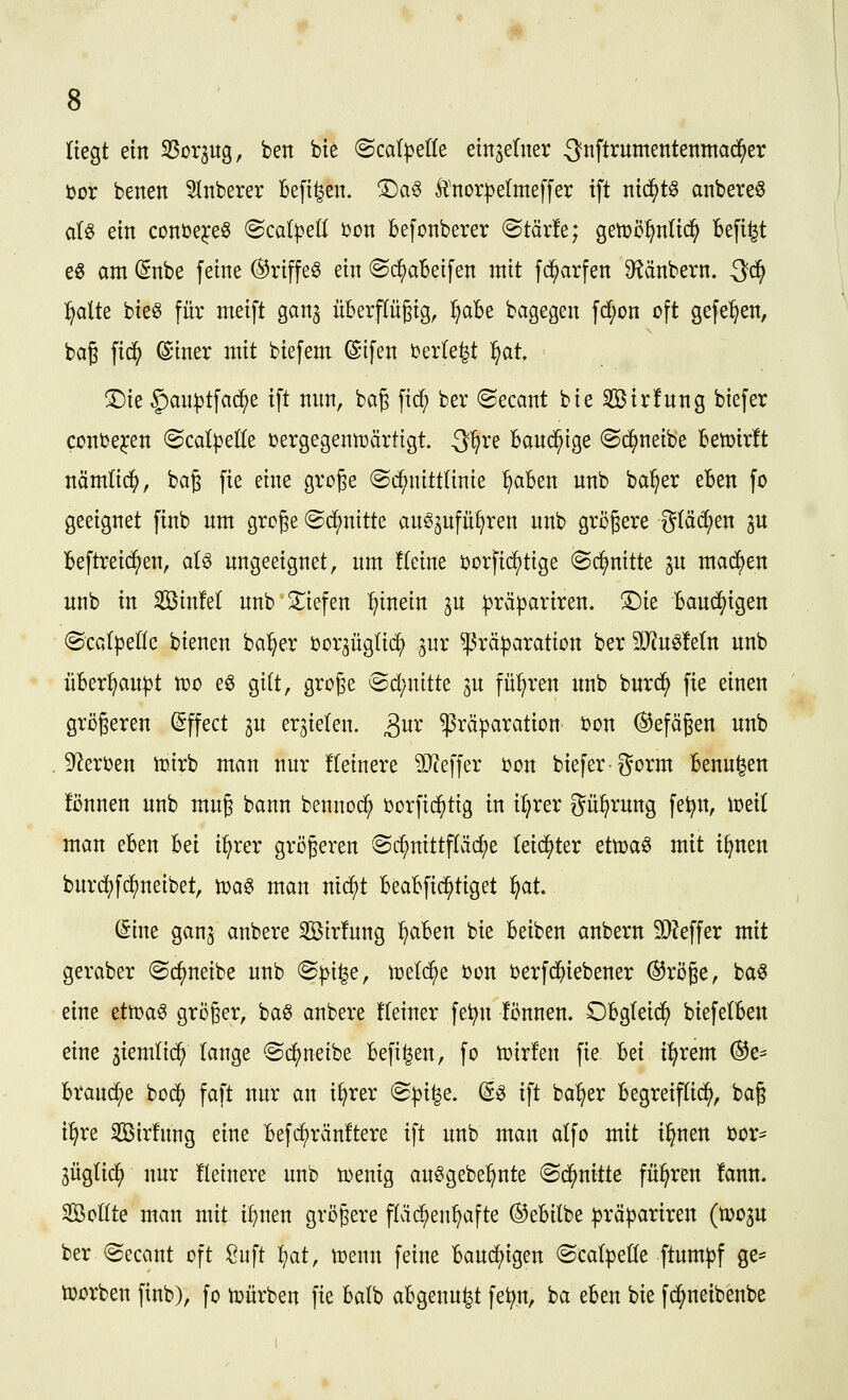 liegt ein SSorjug, ben bie ©cat^etle einzelner 3nftrumentenma($er i)or betten ^Inberer Befi^ett. ®a6 Änor))eItneffer tft ntd^tö attbereö d« ein conüe^eö ^BcalpeU tion befonberer (Btäxh; getüö^nltc^ Befi^t e^ attt (5nbe feine (^riffe6 ein ©i^aBeifen mit fd^ctrfen D^änbern. Qdi) ^dlk bie^ für nteift gan^ üBerpgig, :§aBe bagegen fd;on cft gefe^en, bag fid^ ©iner mit biefent ©ifen i^erle^t l^at T)k §au|3tfad^e ift mtn, bag fid; ber ©ecant bie Söirfung biefer coniJe^en ©cd^elle t^ergegenn^ärtigt 3^re Band^ige (Sc^neibe Betüirft näm(i(^, ba§ fie eine große Schnittlinie ^aBen nnb ba^er eBen fo geeignet finb nnt grcge ©d^nitte anö^nfüf^ren nnb größere gtäd^en 3U Beftreic^en, aB ungeeignet, um !(eine borfic^tige (Schnitte p machen nnb in SinM nnb 3:;iefen ^^inein 3U ^räpariren. ©ie Bauchigen (ScGl)3eIIe bienen ba^er Dor^üglic^ ^nr ^räparation ber 5IRnöMn nnb üBer^au^t n^o e^ gilt, große @d;nitte p fül^ren nnb burd^ fie einen gri)ßeren Effect ^n erzielen, ^nr ^räparation Don (Gefäßen nnb D^^erben toirb man nur !(einere ilJieffer t?on biefer gorm Benn^en fönnen nnb muß bann bennoc^ üorfii^tig in iljrer gu^rung fe^n, n?ei( man eBen Bei i^rer größeren @c^nittpc^e Teid^ter etXüa^ mit i^nen burcj)fd^neibet, h)a§ man ntd^t BeaBfid^tiget ^at (Sine gan^ anbere 2Bir!nng ^aBen bie Beiben anbern 9}?effer mit geraber ©c^neibe nnb <S^i^e, n^elc^e ijon berfc{)iebener ®röße, ba« eine ztt^a^ größer, baö anbere Keiner fe^n !Önnen. OBgleid^) biefelBeu eine jiemlic^ lange ©djjneibe Befi^en, fo voixUn fie Bei i^rem ®e= Braud^e bodf) faft nitr an i^rer 'Bpi^e, d^ ift bal^er Begreiftid^, baß i^re Sirlitng eine Befc^ränftere ift unb man alfo mit i^nen öor* 3üglic^ nur fleinere unb tDenig au^gebe^nte ^d^nitU führen !ann- Sßoöte man mit i^nen größere fläd^en^afte ®eBilbe prä^ariren (tüoju ber ©ecant oft !Ouft ^at, menn feine Bauchigen ©calpeÜe ftum^f ge=^ toorben finb), fo tuürben fie Batb aBgenu^t fe^n, ca eBen bie fd^neibenbe