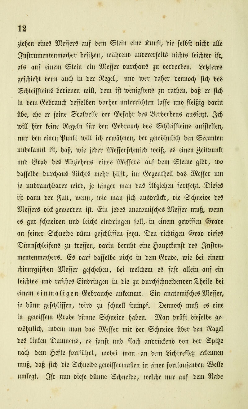 Stellen eine« 5O?effer0 auf bem @tetn eine fünft, bie felBft nid^t aUz 3nftrumentenmad^er Beft^en, tr»äl)renb anbererfeitg md)t^ leichter ift, aU auf einem Stein ein 9J^effer burd;au^ ^u i?erberBen. Se^tereö gefc^ie^t benn anä^ in ber <Regel, unb tDer ba^^er bennoc^ fic^ be6 @d^(eifftein0 Bebienen tdiU, bem ift tüenigften^ 3U ratl^en, bag er fid^ in bem ©eBrauc^ beffelBen bor^er unterrichten laffe unb fleigig barirt üBe, e^e er feine @catpe((e ber ©efa'^r be^ 3SerberBen§ au^fe^t. Qi^ tüiü l^ier feine D^egeln für ben ©eBrauc^ be^ Sc^Ieiffteinö auffteHen, nur ben einen $un!t tinti iä) ertDä^nen, ber gett)ü^nlic^ ben Secanten uuBelannt ift, bag, n?te jeber 9}tefferfd;mieb tr>ei§, e§ einen 3eit^wn!t unb ®rab be^ ^IBjie^en^ eineö 3}ieffer§ auf bem Steine giBt, wo baffelBe burc^au^ 9^id;t^ me:^r ^ilft, im ©egent^eil ba§ ^JJeffer um fo unBraud^Barer n^irb, je länger man ba§ ^IB^ie^en fortfe^t. ^iefe^ ift bann ber gad, n^enn, vok man fid^ au^brüdt, bie <Sd;neibe be§ SQJeffer^ bid gen^orben ift- (5tn jebe^ anatomifd;e^ SJJeffer mug, toenn e^ gut fd;neiben unb kif^t einbringen foll, in einem getüiffen ®rabe an feiner Sd^neibe bünn gefc^üffen fe^n. ©en rii^tigen ®rab biefeö ^ünnfd^teifen^ 3U treffen, barin Beruht eine §aupt!unft be^ 3nftru* mentenmad^er^. ©6 barf baffelBe nid;t in bem @rabe, tcie Bei einem d()irurgifd^en 9}?effer gefd^e^en, Bei n)e(dj)em e^ faft allein auf ein kiä)k^ unb rafd^e^ (Einbringen in bie ju burd)fd^neibenben Zf)zik Bei einem einmaligen OeBraud^e anfommt. (Sin anatomifd^eö3Q?effer, fo bünn gef(puffen, wirb ^u fc^neü ftum|3f. T)ennoc^ mu6 e6 eine in gemiffem (i5rabe bünne Sc^neibe ^aBen. Tlan ^riift biefelBe ge^ tüü^nUd^, inbem man baö 9Jteffer mit ber Sd^neibe üBer ben 9^agel be^ linfen ©aumen6, eg fanft unb fla^ anbrüdenb bon ber S^i^e nad^ bem $efte fortfül^rt, tüoBei man an bem Sid;trefle^ erfennen muß, bag fid) bie Sc^neibe getoiffermagen in einer fortfaufenben Sette umlegt. 3ft nun biefe bünne S^neibe, n^etc^e nur auf bem 9^abe