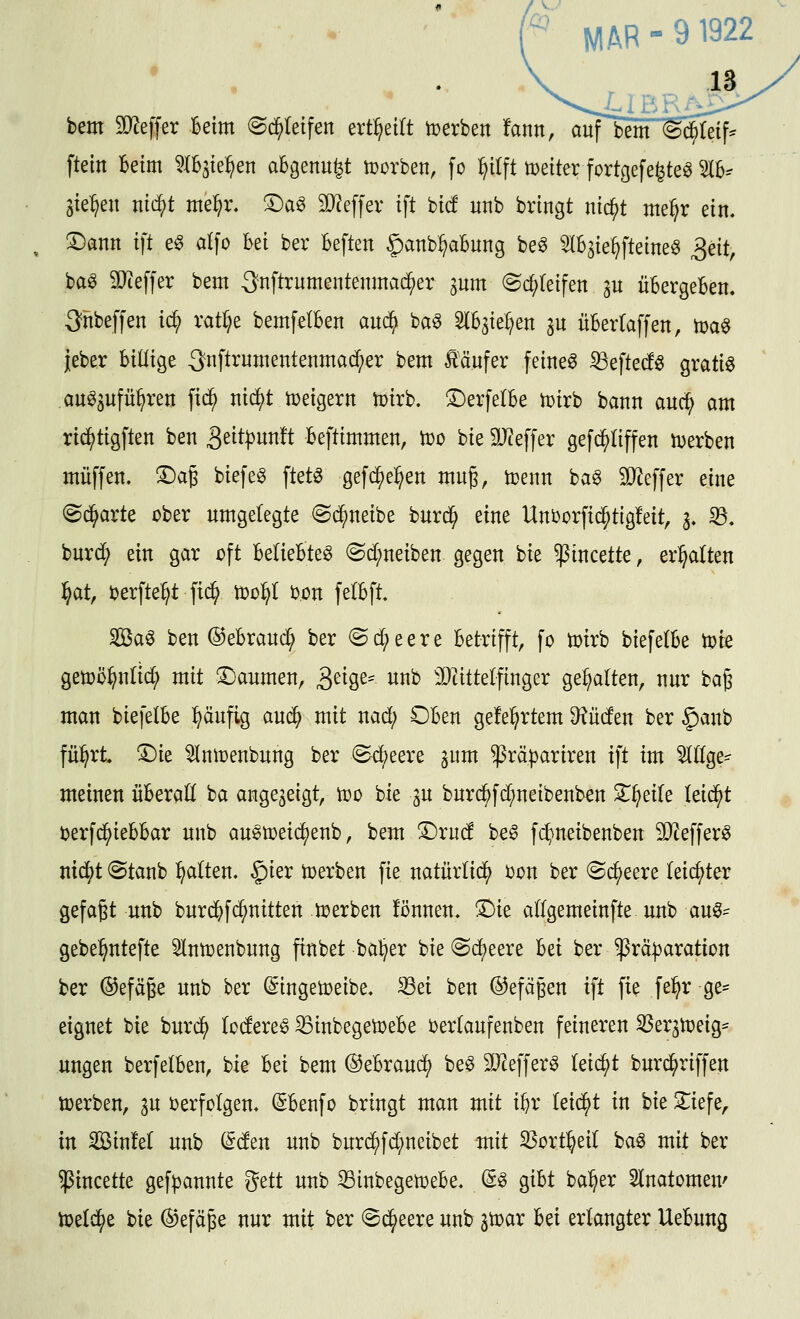 feem SD^effer Beim ©d^Ietfen ert^eilt hjerben !ann, aitfbem <§^e{f* ftein Beim ^IBjiel^en aBgenit^t tt>ürben, fo l^ilft t^eiter fortgefe^te^ IB^ sieben ntc^t me^r. !4:)ag 3}?effer ift bicf unb bringt nic^t me^r ein. ^ann ift e^ dfo Bei ber Beften §anb^aBung be^ ^IB^ie^fteine^ S^it, ba^ 3Jteffer bem 3nftrnmentenma($er jnm ^c^Ieifen au üBergeBen, ^nbeffen ic^ xatl)^ bemfelBen anä} ba^ ^B^ie^en ^u üBertaffen, tDa^ {eber Billige -3nftrnmentenmacf)er bem £äufer feinet iBefted^ gratig au^Sufü^ren fic^ nic^t tceigern toirb. SDerfetBe icirb bann auc^ am ric^tigften ben 3^it|)nn!t Beftimmen, Voo bie SD^effer gefc^liffen njerben muffen, ©ag biefeg ftet^ gefd^e^en mug, toenn ba^ äyieffer eine ©d^arte ober umgelegte ©c^neibe burd^ eine Uni)ürft(^tig!eit, 3. 33. burd; ein gar oft BelieBte^ (Sd;neiben gegen bie $incette, erhalten ^at, berfte^t m tt)o:^l bon felBft. Sag ben ©eBraud; ber (Sd;eere Betrifft, fo toirb biefelBe toie getoö^nlic^ mit !Daumen, ^d^z^ unb 'Dtittelfinger gehalten, nur bag man biefelBe ^äufig au^ mit nad; OBen gelehrtem bilden ber §anb fü^rt. ©ie ^Inirenbung ber Sd)eere jum ^räpariren ift im eilige- meinen üBeraH ba angezeigt, too bie ^u bur(^fd;neibenben Zijzik leidet Derfd^ieBBar unb au^toeic^enb, bem ©rud beg fc^neibenben SOtefferg ntd^t ®tanb galten. §ier toerben fie naturlid^ ijon ber ©c^eere leichter gefaßt unb burdf)fd^nitten Joerben fönnen. 5)ie allgemeinfte unb aug=^ gebe^ntefte 5lutt3enbung finbet ba^er bie @d()eere Bei ber ^rä:j3aration ber ©efäje unb ber ^ingeioeibe, ^ei ben ©efaßen ift fie fe^r ge^^ eignet bie burd^ loderet ^inbegetoeBe oerlaufenben feineren 33eraiüeig* ungen berfelBen, bie Bei bem ©eBraud^ beg 5D^efferg leidet burd^riffen iüerben, 3U ijerfolgen. (SBenfo bringt man mit iBr leidet in hk 2:iefe, in SöinM unb (^den unb burd^fd;neibet mit S3ort^eil bag mit ber ^incette gefpannte gett unb 33inbegetüeBe. ©g giBt ba^er Slnatomeu' toeld^e bie ©efäpe nur mit ber (Sd^eere unb ^toar Bei erlangter UeBung
