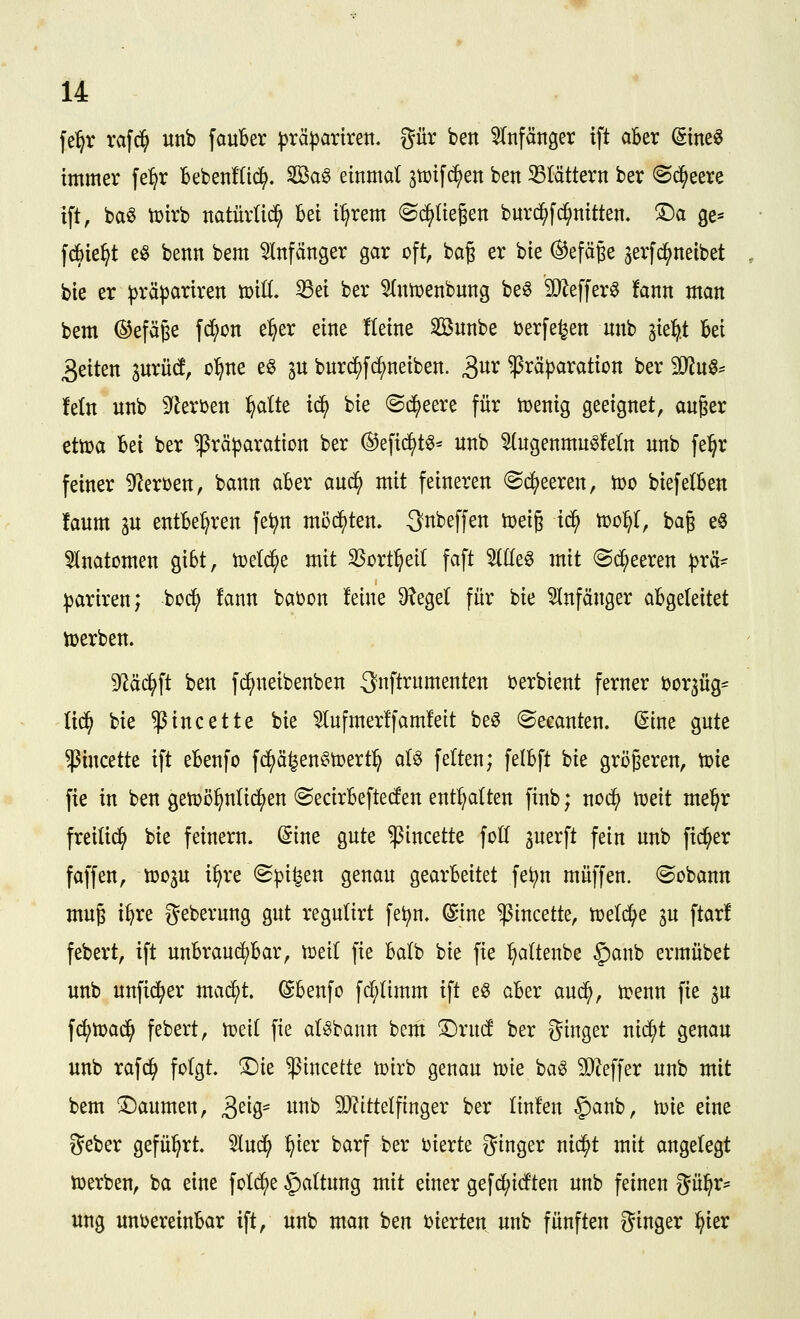 fel^r rafd^ unb fauber ^rä^artrett. gür ben 5tnfätiger ift aBer Sine^ immer fe^r bebenKid^. 2öa§ einmal jtüifc^en ben ^Blättern ber ©d^eere ift, ba^ toirb natürlich bei i^rem «Sd^üegen buv(^fd;nitten. !Da ge* frf)ie^t e^ benn bem 5Infanger gar oft, ba§ er bie (^efäje jerfc^neibet bie er ^räj^ariren voiü, S3ei ber 5(ntr>enbnng be^ ä)^effer« fann man bem ©efäge fd^on el^er eine Keine Sönnbe ijerfe^en unb ^ie:^.t M 3eiten aurüd, o^ne e^ in bur^fc^neiben. S^x ^rä^aration ber Mn^^^ Mn unb ^fleroen ^alte ic^ bie @d()eere für tüenig geeignet, au^er eth)a Bei ber ^räparation ber ®efi^t^^ unb 5(ugenmu§!e(n unb fe^r feiner ^^eroen, bann aBer auc^ mit feineren ®c(^eeren, tüo biefelBen !aum au entBe^ren fe^n möd^ten. Subeffen toeig id^ 'coo^, bag e^ Anatomen giBt, toeti^e mit SSort^eil faft %ü^^ mit ^Sd^eeren ^rä- :|3ariren; bod^ !ann bai^on feine 9?egel für bie 5Infänger aBgeleitet tüerben. 9^ä^ft ben f^neibenben 3nftrumenten i^erbient ferner bor^üg^^ lid^ bie ^incette bie ^nfmer!fam!eit beö ©ecanten. (Sine gute ^incette ift eBenfo f^ä^enf^toert:^ aU feiten; felBft bie größeren, toie fie in ben getDö^nlii^en ©ecirBeftecfen enthalten finb; nod^ iueit me^r freiließ bie feinern. (Sine gute ^incette foll juerft fein unb fidler faffen, tüoju i^re (Spieen genau gearBeitet fe^n muffen. ®obann mug i^re geberung gut regulirt fe^n. ©ine ^incette, tueld^e in ftarl febert, ift unBraud^Bar, vodi fie Balb 'c>k fie ^altenbe §anb ermübet unb unfid^er mac^t. (SBenfo frf;(imm ift e§ aBer aud^, ti^enn fie gu fc^mad^ febert, n)ei( fie al^bann bem ^xnd ber ginger nid^t genau unb rafd^ folgt, ^ie ^incette toirb genau toie ba^ SO^effer unb mit bem Daumen, 3^iS= ^^'^ 9J?ittelfinger ber linfen §)anb, toie eine lieber geführt. 5lud^ ^ier barf ber oierte gtuger nic^t mit angelegt loerben, ba eine fol^e Gattung mit einer gefd^icften unb feineu gü^r^^ ung unoereinBar ift, unb man ben öierten unb fünften Singer §ier