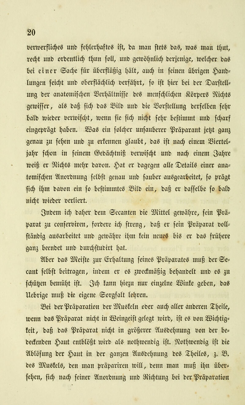 bertüerfltc^eö unb fe^Ier^afte^ ift, ha man ftet^ ba§, maö man t^nt, rec^t unb orbentlic^ t^un foCf, unb gen)ö^n(td^ berjentge, n^eld^er ba^ bei einer ©ad^e für überpügtg %ä(t, auc^ in feinen üBrigen $anb== (nngen feiert unb DBerpc^Iid^ Derfä^rt, fo ift ^ier M ber !^arfteö= ung ber anatomifd^en 33er:^ä(tntffe be0 menfc^Iii^en lör^er^ ^lid)t^ getüiffer, aU baß fid^ ba$ Si(b unb bte ^orfteHung berfelBen fe^r Balb tüieber Dertütf^t, hjenn fie fi(^ ntc^t fe^r Befttmmt unb fc^arf einge|)rägt ^aben. Sßa^ ein folc^er unfauBerer ^rä|)arant je^t gan^ genau 3U fe^en unb gu erfennen gfauBt, ba^ ift nad^ einem ^iertel^ jal^r fd^ßn in feinem ®ebädj)tni6 tertoifd^t unb nac^ einem S^^ve ii?ei6 er 9^id^t^ meC).r bai?on. §at er bagegen ade l^ttaii^ einer ana= tomifd^en 5lnorbnung fetBft genau unb fauBer au^gearBeitet, fo ))rägt fi(^ i^m babon ein fo Beftimmte^ Stlb ein, ba§ er baffelBe fo Ba(b nic^t toieber bertiert 3nbem id^ ba^er bem ^ecanten bie SO^ittel getüä[?re, fein ^rä- parat ^u conferbiren, forbere ic^ ftreng, baß er fein Präparat boü- ftänbig au^arBeitet unb getüä^re t:^m fein neue§ Bi^ er ba^ frühere gan3 Beenbet unb burd^ftubirt fjat 5lBer baö 9}?eifte 3ur (Sr^attung feinet ^räparateö muß ber (Se= cant felBft Bettragen, inbem er e^ attjetoäßig Be^anbe(t unb e§ ^u fd^ü^en Bemüht ift. Qd) !ann ^ieju nur einzelne Sinfe geBen, baö UeBrige muß bie eigene (Sorgfalt (e^ren, ^ei ber ^räparation ber 9[)?u^feln ober aud^ aller dnberen 3^^eile, toenn baö Präparat nid()t in Seingeift gelegt n^irb, ift e^ i?on Sichtig* feit, baß ba^ Präparat nid^t in größerer ^uöbe^nung bon ber Be= bedenben §)aut entBtößt tpirb aB not^toenbig ift. ^^ot^toenbig ift bie 5lBlöfung ber §aut in ber ganzen ^u^be^nung be^ S^^eile^, j. ^. beö SJcu^fel^, ben man präpariren tüill, benn man muß i^n üBer^ fe^en, fid^ nac^ feiner ^norbnung unb DJic^tung Bei ber $rä|)aration