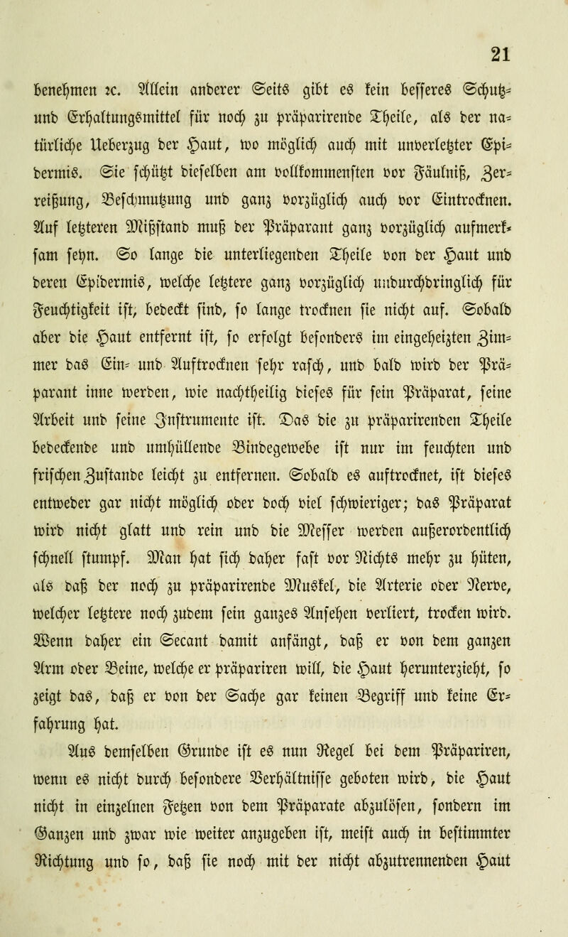 bette'^men tc allein anberer ^dt^ gibt e^ fein Beffere« ^ä}n^^ unb ©r^altung^mtttet für nod^ p :|jräparirenbe 3^^eite, al^ ber na* türlid^e UeBer^ug ber §aut, toD mög(t(^ auc^ mit unöerlefeter ^pu bermi^. (Sie fc^ü^t biefelBen am i^oKfommettften Dor pulniß, 3^^* reigung, ^efctimu^ung unb ganj ijor^üglid^ auc^ t>or (gintrodnen. 5(uf (enteren SO^i^ftanb mug ber ^rä^arant gan^ ijor^üglic^ aufmer!* fam fe^n, @o lange bie nntertiegenben Zi}eiU t>on ber ^ant unb beren (S|)ibermiö, tcetd^e (entere gan^ Dor^üglid; uuburc^bringlii^ für geud^tigfeit ift, Bebecft finb, fo (ange trotfnen fie nic^t auf. ©obalb aber bie ^ant entfernt ift, fo erfolgt Befonberg im einge^^ei^ten S^m^ mer ba^ (Sin^ nnb ^uftrocfnen fel^r raf^), nnb Balb n?irb ber $rä* ))arant inne n>erben, n)ie nad^t^eilig biefe§ für fein^rä^arat, feine ^rBeit nnb feine ^nflrnmente ift ^a^ bie ^n ].^rä|3arirenben ^T^eile Bebedenbe nnb nmpllenbe ^inbegetoeBe ift nnr im feuchten unb frifd^en ^wftanbe leicht ^u entfernen. ©oBalb eö auftrennet, ift biefee enttt>eber gar nid)t möglid^ ober bod6 ijiet fd^toieriger; ba6 ^rä^arat toirb nid^t glatt unb rein unb bie 50?effer tijerben augerorbenttid^ f^nelf ftumpf. Wan ^at fic^ ba^er faft üor ^i^t^ me^r ^n pten, alö ha^ ber nod^ ^n präparirenbe 9}?u^!e(, bie 5lrterie ober 3^eri?e, toeld^er te^tere nod^ pbem fein gan^eö Slnfe^^en verliert, trocfen totrb. SBenn ba^er ein «Secant bamit anfängt, ba^ er t)on bem ganzen 'äxm ober 33eine, öjeld^e er :|3rä|}ariren mU, bie gaut ^^ernnter^ie^t, fo geigt ba^, bag er bon ber <^adi)t gar feinen begriff unb feine (Sr- fa^^rnng l^ai 5(u0 bemfelBen ®rnnbe ift e§ nun ^egel Bei bem ^rä^ariren, toenn e^ nid^t bnrd^ Befonbere S^er^ättniffe geBoten mirb, bie ^ant nid^t in einzelnen ge^en bon bem ^rä^arate aBgulöfen, fonbern im (Sangen unb gtoar ti?te weiter angugeBen ift, meift andi^ in Beftimmter 9^ic^tung unb fo, baß fie nod^ mit ber nid^t aBautrennenben $aut
