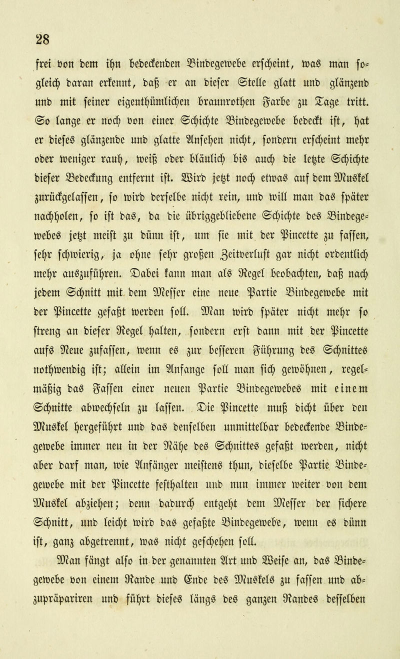 frei i)ott bem t:^n Bebecfenben 53tnbegeti?eBe erfd^etnt, tüa§ man fo* gtetc^ baran erfenttt, bag er an btefer @teöe glatt nnb glänjenb unb mit feiner eigentümlichen i6rannrüt:^en garBe p 3;^age tritt, <Bo (ange er noc^ i)on einer ^(i}xd)k 33inbegen)eBe Bebecft ift, :^at er biefeö glänjenbe nnb gktte ^^nfe^en nid;t, fonbern erfd^eint met^r ober iDeniger ran:^, toeij ober Btäntic^ Bio aud^ bie le^te ^ä)id)k biefer 33ebe(fnng entfernt ift. Söirb je^t noi^ zttüaQ anf bem 50^n§!et jnrücfgelaffen, fo tt>irb berfelBe nic^t rein, nnb toiü man baö f:^äter nad^l^olen, fc ift ba^, ba bie üBriggeBIieBene ^d)id^k be^ ^inbege= toeBeö je^t meift an bnnn ift, nm fie mit ber ^incette ^n fäffen, fel^r fd^tüierig, ja o^^ne fe:§r großen ^^ttüerlnft gar nic^t orbentüd^ me:^r anöjnfü^ren. 3^aBei !ann man aU Sieget BeoBac^ten, bag nad^ jebem ^^nitt mit bem ?!Jieffer eine nene Partie 33inbegett>eBe mit ber ^incette gefap toerben foÖ. 50^an toirb fpäter nic^t mel^r fo ftreng an biefer 9?egel :^alten, fonbern erft bann mit ber ^incette anf^ D^ene ^nfäffen, toenn e^ gnr Befferen gü:^rnng be^ (Sd^nitte^ not^toenbig ift; aüein im 5lnfange fot( man fid; getoö^nen, regel- mäßig ba^ gaffen einer nenen Partie ^inbegettjeBe^ mit einem ©d^nitte aBtoed^feln in (äffen, ©ie ^incette mnß bid^t üBer ben Ttn^M :^ergefü^rt nnb baö benfelBen nnmittelBar Bebedenbe SSinbe- getoeBe immer nen in ber 9^ä:^e be^ ©d^nitte^ gefaßt toerben, nid^t aBer barf man, tPte ^Infänger meiften^ tl^nn, biefelBe Partie ^inbe- geiüeBe mit ber ^incette feft^tten nnb nnn immer t^eiter ton bem Wm^M aBgie^en; benn babnrd^ entgeht bem 9l)^effer ber fidlere ©c^nitt, nnb (eid^t toirb baö gefaßte 33inbegett)eBe, toenn e^ bünn ift, ganj aBgetrennt, toa^ nid;t gefd^e^en fott. Wtan fängt alfo in ber genannten 2Irt nnb Seife an, ba§ ^inbe^ gettjeBe bon einem Ü^anbe nnb ©nbe be^ 5D?n^Mö Sn faffen nnb aB^ jn^rä^ariren nnb fü:^rt biefeö läng^ beö ganzen 9?anbe^ beffelBen