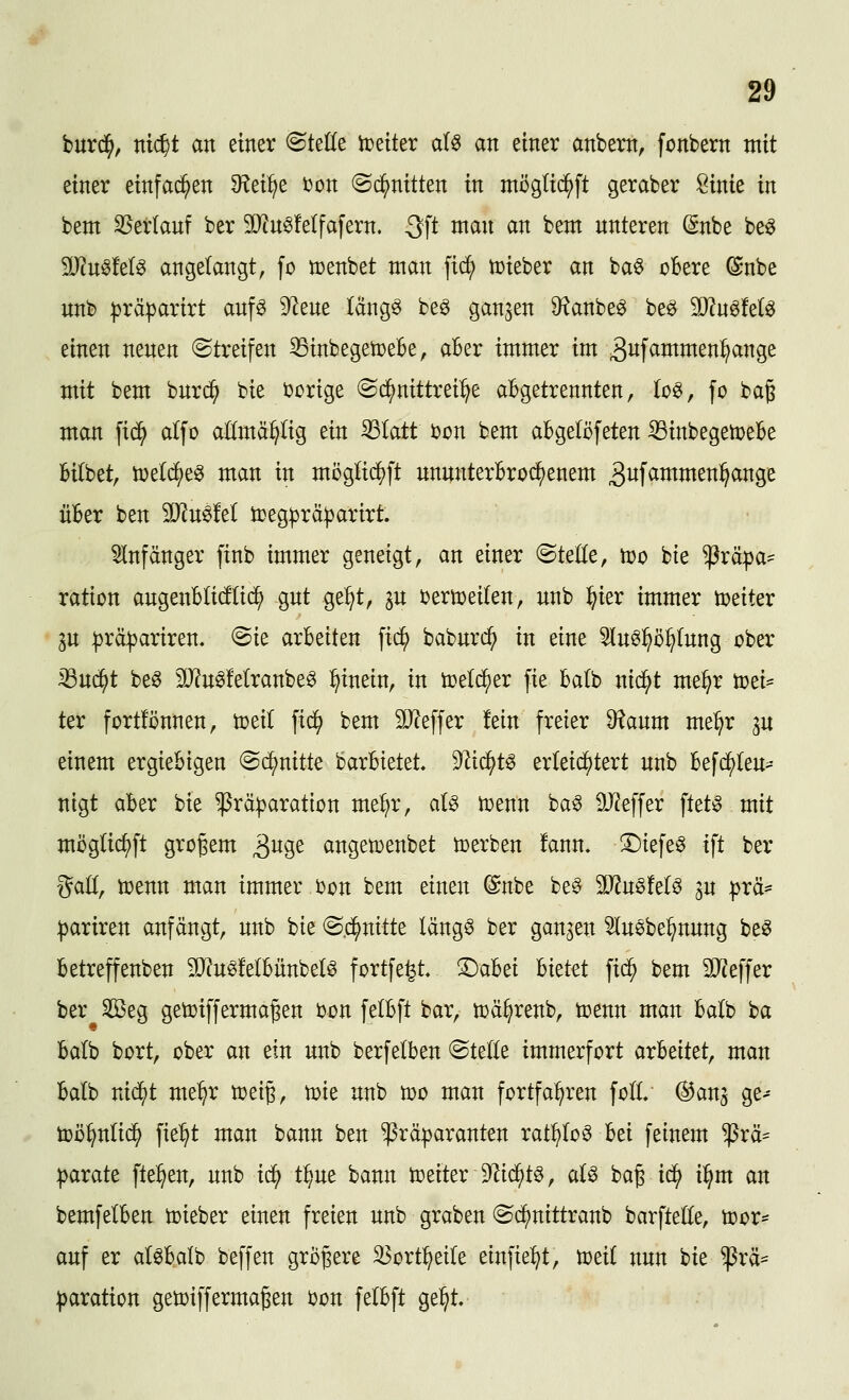 burd^, ttt($t an einer ^teüe ii^eiter al^ an einer anbem, fonbern mit einer einfallen ^Rei^e ijon ©d^nitten in möglic^ft geraber öinie in bem 35erlanf ber 3Q?nS!e(fafern. 3ft man an bem unteren (Snbe beö Tiu^M^ angelangt, fo n)enbet man |t^ iDieber an baö cBere @nbe unb :|3räparirt anf^ 9lene läng^ be^ ganzen 9^anbe^ be^ TlmkU einen neuen ©treifen 33inbegen}eBe, aBer immer im ^i^f^^i^^^i^^^g^ mit bem bnrc^ bie ijcrige (Sd^nittrei^e abgetrennten, (o^, fo bag man fic^ alfo aKmä^tig ein ^latt bcn bem aBgelöfeten ^inbegemeBe Bilbet, ö)eld^e0 man in möglic^ft ununterBro^enem 3wfammen^ange üBer ben Tln^M tceg^rä^arirt. 5Infänger finb immer geneigt, an einer ©teile, njo bie ^^räpa- ration angenBIi(f(id^ gut ge:^t, in i)erti?ei(en, unb :^ier immer weiter gu |)rcl|)ariren, @ie arbeiten fii^ baburi^ in eine 5Iu6^ö^(ung ober iöud^t be^ 3O^u0Mranbe^ hinein, in treld^er fie Batb nid^t me^r ü)ei= ter fortlönnen, toeil fic^ bem 9Jceffer fein freier ^aum me^r ^u einem ergiebigen «Si^nitte barbtetet. 9^ic^t§ erkid^tert unb befd^Ieu- nigt aber bie ^rä^aration met;r, aU n)enn ba^ ä}?effer ftet^ mit möglic^ft großem ^no^t angetoenbet n)erben fann. ^iefe§ ift ber galt, toenn man immer i)on bem einen ©nbe be^ 5D^n§!eIö 3u prä* :|)ariren anfängt, unb bie @.d^nitte läng§ ber gangen 5luebe^nung be^ Betreffenben SJcu^fetbünbet^ fortfe^t, ©abei hkttt fic^ bem 3JJeffer ber SSeg getoiffermagen Don felbft bar, n^ä^renb, toenn man balb ba Balb bort, ober an ein unb berfetben ©teile immerfort üxMkt, man Balb nid^t me^r n)eig, tüie unb voo man fortfahren foll @anj ge- toö^nlid^ fie^t man bann ben ^ramaranten rat^Io6 Bei feinem ^rä^ parate fte^en, unb i<i^ t^ue bann tceiteriJlid^t^, aU bag id} i^m an bemfelBen lieber einen freien unb graben ©c^nittranb barftelle, Vor- auf er alöBalb beffen größere 33ort:^eiIe einfielt, tütil nun bie ^rä^ :|)aration geti)iffermaßen bon felBft Qt^t