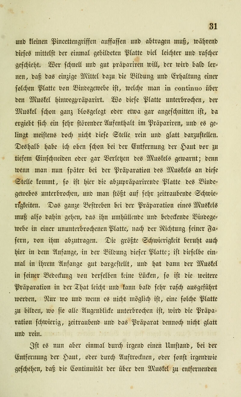 «nb ftetnen $incettengr{ffen auffäffen unb aBtvagen mug, h)ä:^renb biefeö mittelft ber einmal gebitbeten ^tatt^ biet leichter unb rafc^er gef(^ie:^t Ser fd^nell unb gut :)3rä|)ariren voiü, ber toirb ba(b (er^ neu, ba§ baö einzige Wdtkl bap bie ^ilbung unb Srl^dtung einer fold^en platte bon SSinbegetoebe ift, toelc^e man in continuo über ben Tln^M ]^intoeg)3rä:parirt So biefe platte unterBroci^en, ber Mn^id f^on ganj Bloßgelegt ober ettoa gar angefd^nitten ift, ba ergieBt fid^ ein fe^^r ftörenber lufentl^alt im ^rä^ariren, unb eö ge= Itngt meiftenö bo($ nid)t biefe ©teile rein unb glatt bar^ufteHen, ^eßl^alB :^aBe tc^ oBen fd^on Bei ber Entfernung ber §aut oor p tiefem (Sinfc^neiben ober gar 33erle^en beß Tlu^M^ getoarnt; benn toenn man nun f|3äter Bei ber $rä|)aration be§ 5!}tuß!eB an biefe (Stelle fommt, fo ift :^ier bie aBjuprä^arirenbe platte beö iBinbe- gemeBeß unterBroc^en, unb man ftö^t auf fe:^r jeitrauBenbe (©c^toie- rfgfeitem X)a0 gan^e ^eftreBen Bei ber ^rä^aration eineß Tln^td^ mu^ alfo ba^in ge:^en, baß i^n umpKenbe unb Bebedenbe 33inbege* n^eBe in einer ununterBro(^enen platte, nad^ ber ^id}tung feiner ga- fern, oon i^m aB3Utragen. 't)k grijjte (Sd^toierigfeit Beruht aud^ l^ier in bem 5lnfange, in ber ^tlbung biefer platte; ift biefelBe ein- mal in i^rem Slnfange gut bargefteHt, unb :^at bann ber äJ?uß!el in feiner ^ebed'ung oon berfelBen feine Süden, fo ift bie loeitere $rä|)aratton in ber Z^at leidet unb !ann Balb fe:^r rafd^ außgefü:^rt toerben* 9^ur too unb toenn eß nid^t möglid) ift, eine folc^e platte in Bilben, too fie aüe SlugenBlide unterBrod^en ift, n^irb bie ^rä^ja- ration fd^n^iertg, ^eitrauBenb unb baß $rä|)arat bennod^ nid^t glatt unb rein. 3ft eß nun aBer einmal burd^ trgenb einen Umftanb, Bei ber Entfernung ber ^ant, ober burdf) 5Iuftrodnen, ober fonft irgenbioie gefd^e^en, ba^ bie (Kontinuität ber üBer ben 3}cußM 3u entfernenben