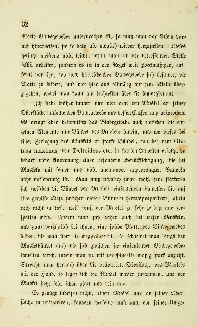'^icitk ^tnbegemeBe^ unterBrod;en tft, fo tttu§ man bor TOem bar^« auf Einarbeiten, fie fo Balb atö möglich toieber ^er^uftellen. ©iefe« gelingt nteiften^ nic^t (eic^t, toenn man an ber Betreffenben @teöe felBft arbeitet, fonbern e§ ift in ber Siegel wdt jtt»e(fmäßiger, ent* fernt bon i^r, tt)o nod^ ^inreic^enbe^ 33inbegetDeBe fic^ Befinbet, bie platte 3n Bifben, unb bon ^ier au^ allmäfig auf jene ©teile üBer^ pge:^en, tüoBei man bann am (eic^teften üBer fie ^inttjegfommt, Qd) f^aU Bi^^er immer nur bon bem ben ^Jln^M an feiner OBerfläc^e um^ütaben^inbegetüeBe unb beffen Entfernung gef^roc^en. @g bringt aBer Befanntlic^ ba^ ^inbegetceBe anä) gwifd^en bie ein- 3e(nen ©(emente unb33ünbet be^ 3Jcu§M^ :^inein, unb h)o biefe^ Bei einer 3^^^ßSiti^S ^^^ ^n^ttU in ftarfe ^iinbel, tcie Bei bem Glu- teus maximus, bem Deltoideus etc. in ftarfen Lamellen erfolgt, ba Bebarf biefe ^norbnung einer Befonbern S3erü(ffic^tigung, bie Bei 50?u^Mn mit feinen unb bic^t aneinanber angebrängten iBünbeln nid^t uoti^toenbig ift. SD^an mug nämlic^ ^Voax too^t jene ftärferen fid^ 3toif(^en bie 33iinbet ber Wln^Mn einfenlenben öameKen Bio auf eine getoiffe S^iefe jn^ifc^en biefen ^ünbeln ^erau^^jräpariren; allein bo(^ nic^t 3U tief, ioeil fonft ber WmM ^u fe^r ^erlegt unb 3er== fpalten toirb. -J^bem man ]id) ba^er auc^ Bei biefen 50^u^!elu, unb ganj bor^üglii^ Bei i^nen, eine fotc^e platte be^ ^inbegetoeBeö Bilbet, bie man üBer fie n^egprä^arirt, fo fd^neibet man längö ber SiRugMBünbel auc^ bie fid^ gtoifd^en fie einfenlenben ^inbegetoeBe== (amellen burcj), inbem man fie mit ber ^incette mägig ftar! an^ie^t. ©treid^t man ^ernad^ üBer bie ^rä^arirte £)Berf(äc^e be^ ^Jlmtd^ mit ber §anb, fo legen fic^ bie ^ünbet toieber ^ufammen, unb ber 9}?u^!e( fie^t fe^r fd^ön glatt unb rein au^. (So genügt inbeffen nic^t, einen Tln^M nur an feiner OBer^ fläche ju :präpariren, fonbern berfelBe ntug an^ bon feiner Umge=