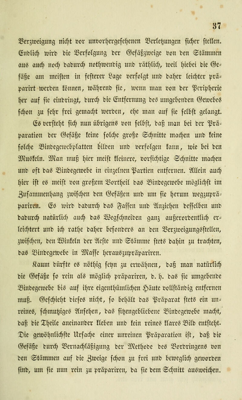 ^Serjtcetgung nic^t t>ox uni)oii;ergefe^enen 35erte^ungen fieser ftellen. (^nblid^ tt)irb bie S3erfülgu'ng ber (^efäg^toetge bon ben (Stämmen au^ anä} wcd:} baburc^ nDt^tuenbig unb xäii)M), tcetl ^ieBei bte (^z^^ fäge am meiften in fefterer Sage berfolgt unb ba^er (e{cf)ter ))rä^ :|3artrt tuerben fcnnen, ü)ä:^renb fie, irenn man bon ber ^ert^i^erie :^er auf fie einbringt, burc^ bie (Entfernung be^ umgebenben (^etüeBeö fc^on ju fe^^r frei gemacht tüerben, e^e man auf fie felbft gelangt. ßö berfte:^t fic^ nun üBrigenö bon felBft, bag man Bei ber ^rä=^ ^aration ber ®efäge leine fold^e gro^e (Sd^nitte machen unb feine fotc^e ^inbegeiDcBpIatten Bilben unb berfolgen !aun, U)ie Bei ben 3)tu^3!eln. 5D^an mu^ ^ier meift Heinere, borfi(^tige (Schnitte mad^en unb oft ba^ iBinbegetoeBe in einzelnen Partien entfernen. Sfllein aud^ :^ier ift eö meift bon großem ^ort^eil ba^ ^inbegetoeBe möglid^ft im 3nfammen^ang ^tDifc^en ben (^efägen unb um fie ^erum ü)eg^u|)rä:= ^arireu. (E§> tpirb baburc^ ba§ gaffen unb ^n^ie^en beffelBen unb baburd^ natür(id) aud^ ba^ Segfi^neiben ganj augerorbentlic^ er== leid^tert unb idi rat:^e ba^er Befonber^ an ben SSer^toeigungöftellen, jtoifd^en, ben SinMn ber ^efte unb (Stämme ftet^ ba:^in p trachten, ba^ ^inbegetüeBe in ^O^affe :^erau65U|)rä^ariren. faum bürfte e^ nöt:^ig fe^n ^u ertoä^nen, bag man natürüd^ bie ®efä§e fo rein aB mögli(^ |)rä^ariren, b. ^. ba6 fie umgeBenbe iöinbegetüeBe Bi^ auf i^re eigentümlichen ^änU boüftänbig entfernen mu^. ^ef^ie^t biefe^ nic^t, fo Be:^ält ba§ ^rä^jarat ftet§ tin un^ reinem, fc^mu^igeö 5Infe:^en, ba^ fi^engeBIieBene 33inbegen)eBe mad^t, bag bie X^eile aneinanber fteBen unb fein reineö flareö ^ilb entfte:^t. X)ie getoö^nlic^fte Urfa(^e einer unreinen ^rä^jaration ift, ba§ bie (Gefäße burc^ S5ernac^Iägigung ber 5D^et^obe be^ S^orbringen^ bon ben (Stämmen auf bie ^^toti^t fc^on ju frei unb Beü)eg(i(^ geworben finb, um fie nun rein 3U :prä:|3ariren, ba fie bem S(^nitt auömeid^en.